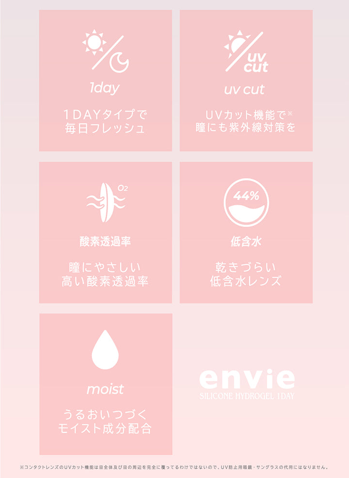 (レンズスペック2),1dayタイプで毎日フレッシュ,UVカット機能で瞳にも紫外線対策を※コンタクトレンズのUVカット機能は目全体及び目の問辺を完全に覆ってるわけではないので、UV防止用眼鏡·サングラスの代用にはなりません。,瞳に優しい高い酸素透過率,乾きづらい低含水レンズ,うるおいつづくモイスト成分配合,アンヴィシリコーンハイドロゲルワンデー(envie silicone hydrogel 1day) | アンヴィシリコーンハイドロゲルワンデー envie Silicone Hydrogel 1day カラコン カラーコンタクト
