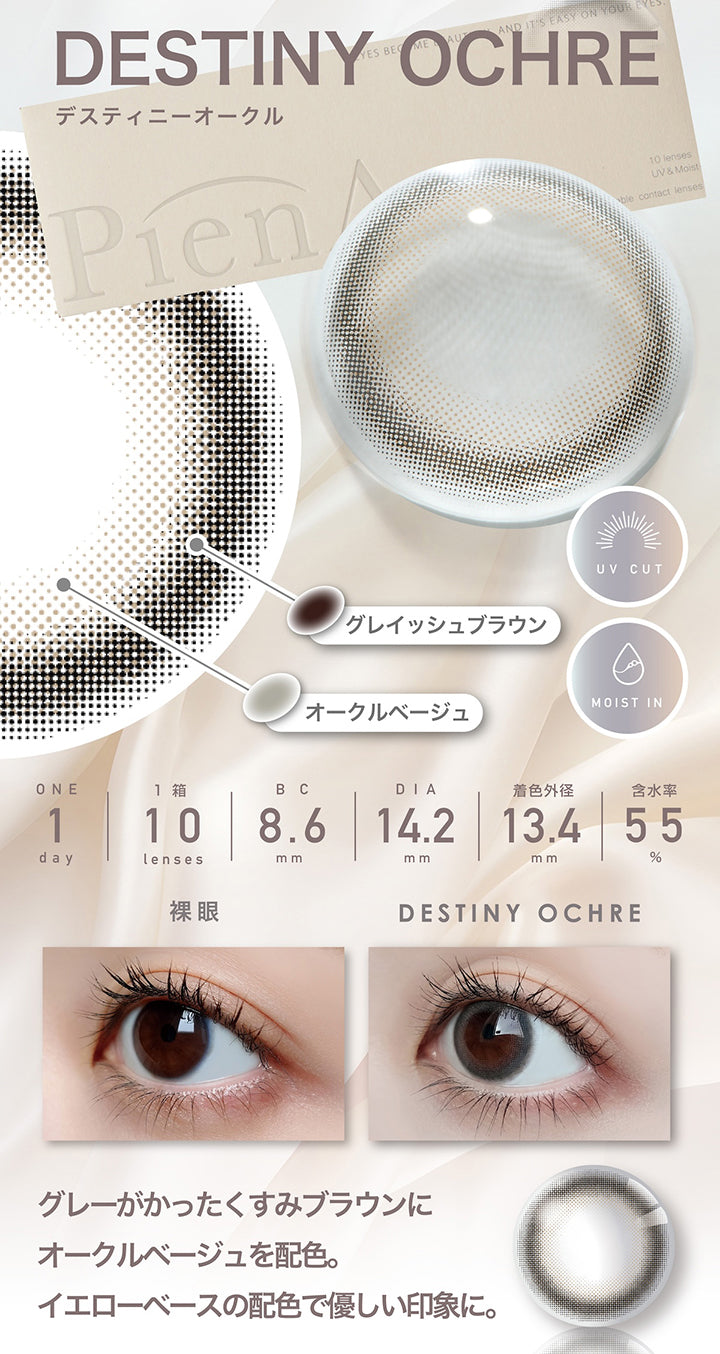 デスティニーオークル(Destiny Ochre)  1day 1箱10枚入り DIA14.2mm 着色直径13.4mm BC8.6mm 含水率55.0% UVカット Moist in,フチ：グレイッシュブラウン,ベース：オークルベージュ,装用比較,グレーがかったくすみブラウンにオークルベージュを配色。イエローベースの配色で優しい印象に。 | ピエナージュ Pienage 1day カラコン カラーコンタクト
