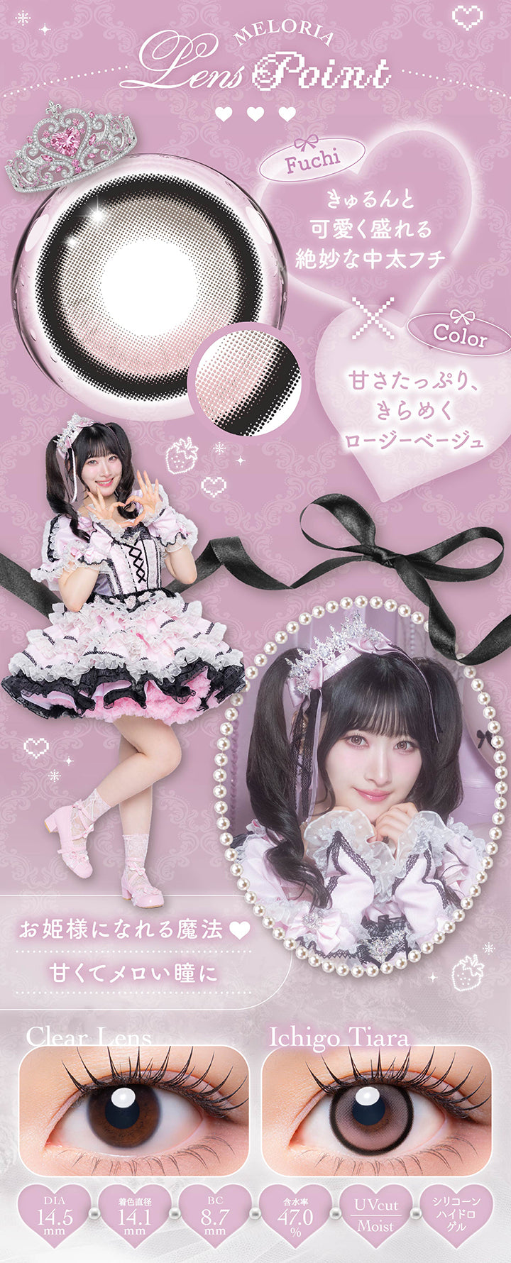 いちごティアラ(Ichigo Tiara)のレンズポイント,フチ：きゅるんと可愛く盛れる絶妙な中太フチ,カラー：甘さたっぷり、きらめくロージーベージュ,お姫様になれる魔法 甘くてメロい瞳に,シリコーンハイドロゲル 1day 1箱10枚入り DIA14.5mm 着色直径14.1mm BC8.7mm 含水率47.0% UVカット うるおい成分,いちごティアラのレンズ画像、装用比較画像 | メロリア meloria 1day カラコン カラーコンタクト
