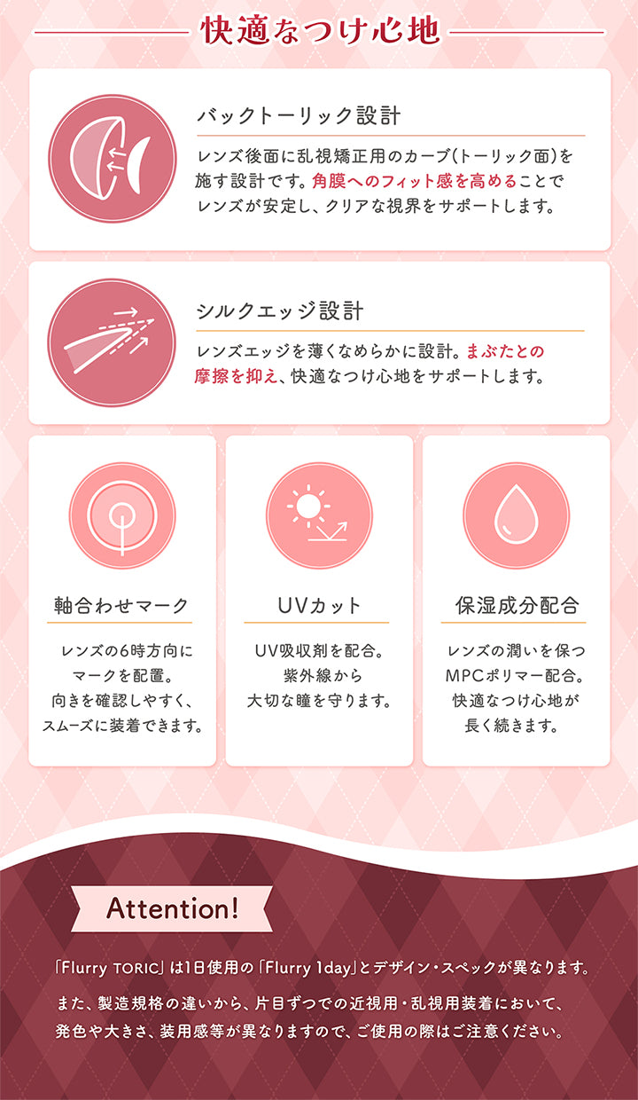 快適なつけ心地,バックトーリック設計,レンズ後面に乱視矯正用のカーブトーリック面を,施す設計です。角膜へのフィット感を高めることで,レンズが安定し、クリアな視界をサポートします。,シルクエッジ設計,レンズエッジを薄くなめらかに設計。まぶたとの,摩擦を抑え、快適なつけ心地をサポートします。,軸合わせマーク,レンズの6時方向に,マークを配置。,向きを確認しやすく、,スムーズに装着できます。,Uvカット,Uv吸収剤を配合。,紫外線から,大切な瞳を守ります。,保湿成分配合,レンズの潤いを保つ,Mpcポリマー配合。,快適なつけ心地が,長く続きます。,Attention!,「Flurry Toric」は1日使用の「Flurry 1day」とデザイン·スペックが異なります。,また、製造規格の違いから、片目ずつでの近視用·乱視用装着において、,発色や大きさ、装用感等が異なりますので、ご使用の際はご注意ください。|フルーリートーリック(Flurry TORIC) 1day カラコン カラーコンタクト