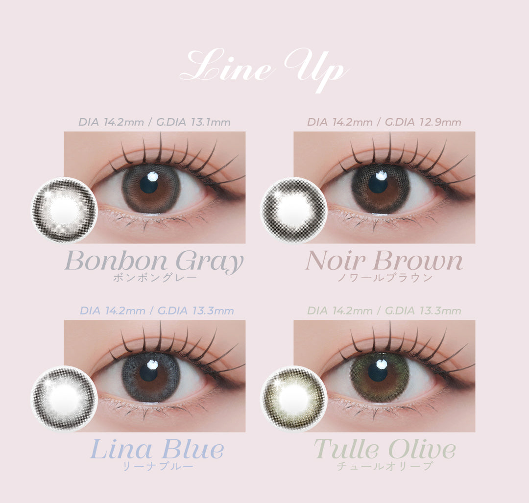 LINE UP,Bonbon Gray,ボンボングレー,DIA 14.2mm / G.DIA 13.1mm / BC 8.7mm,やわらかなベールをまとったどこか儚げなグレー,Noir Brown,ノワールブラウン,DIA 14.2mm / G.DIA 12.9mm / BC 8.7mm,ビターチョコにミルクを纏わせたピュアなブラウン,Lina Blue,リーナブルー,DIA 14.2mm / G.DIA 13.3mm / BC 8.7mm,水彩画のように混じり合う子猫のような繊細なブルー,Tulle Olive,チュールオリーブ,DIA 14.2mm / G.DIA 13.3mm / BC 8.7mm,色彩がなめらかに結びつく妖艶な深みオリーブ | ミィーユ Mii Yuu 1day カラコン カラーコンタクト
