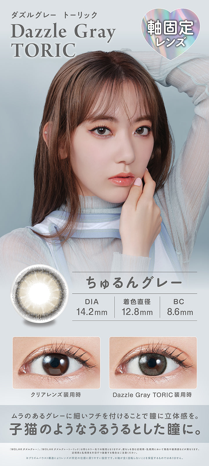 ダズルグレートーリック(Dazzle Gray Toric),軸固定レンズ,ちゅるんグレー,DIA14.2mm,着色直径12.8mm,BC8.6mm,装用比較,ムラのあるグレーに細いフチを付けることで瞳に立体感を。子猫のようなうるうるとした瞳に。,「Molak ダズルグレー」、「Molak ダズルグレーートーリック」は同じカラー名での販売となりますが、度なしを含む近視用·乱視用において発色や装用感などが異なります。近視用と乱視用を片目ずつ装者する場合はご注意ください。※プリズムパラスト構造によリレンズが所定の位置に戻リやすい設計です。※軸が全く回転しないことを保証するものではありません。 | モラクトーリック Molak toric 1day 乱視用カラコン カラーコンタクト
