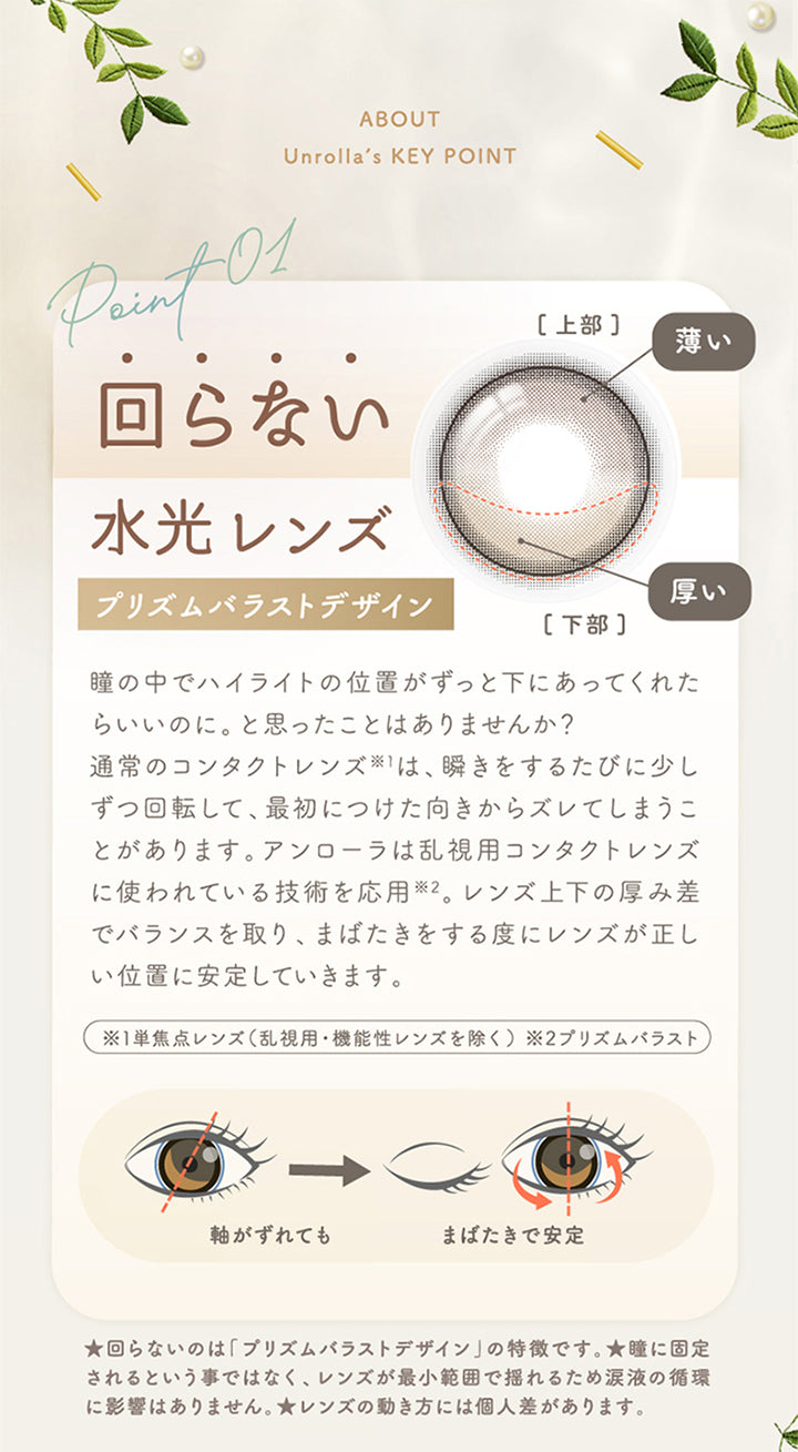 アンローラ(Unrolla) 1-day refrearの特徴1,回らない水光レンズ,プリズムバラストデザイン,瞳の中でハイライトの位置がずっと下にあってくれたらいいのに。と思ったことはありませんか?通常のコンタクトレンズ※1は、瞬きをするたびに少しずつ回転して、最初につけた向きからズレてしまうことがあります。アンローラは乱視用コンタクトレンズに使われている技術を応用※2。レンズ上下の厚み差でバランスを取り、まばたきをする度にレンズが正しい位置に安定していきます。※1単焦点レンズ(乱視用·機能性レンズを除く)※2プリズムバラスト,軸がずれてもまばたきで安定,★回らないのは「プリズムバラストデザイン」の特徴です。★瞳に固定されるという事ではなく、レンズが最小範囲で揺れるため涙液の循環に影響はありません。★レンズの動き方には個人差があります。 | アンローラ Unrolla 1day refrear カラコン カラーコンタクト
