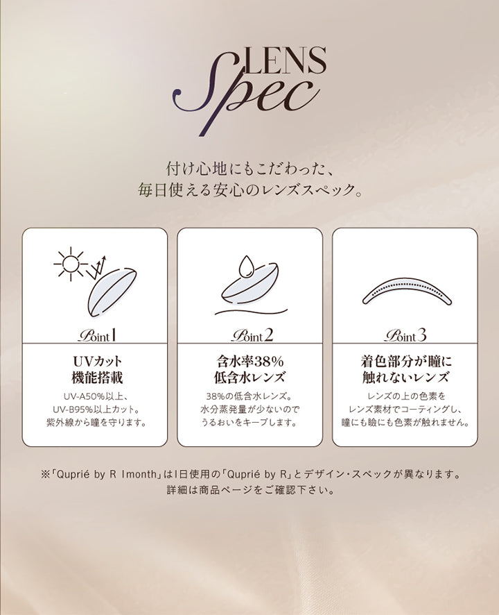 レンズスペック(Lens Spec),付け心地にもこだわった、毎日使える安心のレンズスペック。,Point01 UVカット機能搭載：UV-A 50%以上、UV-B 95%以上カット。紫外線から瞳を守ります。,Point02 含水率38％低含水レンズ：38％の低含水レンズ。水分蒸発量が少ないのでうるおいをキープします。,Point03 着色部分が瞳に触れないレンズ；レンズの上の色素をレンズ素材でコーティングし、瞳にも瞼にも色素が触れません。,※「キュプリエワンマンス(Quprie 1Month)」は1日使用のキュプリエワンデーとデザイン・スペックが異なります。詳細は商品ページをご確認ください。 | キュプリエワンマンス Quprie by R 1Month カラコン カラーコンタクト

