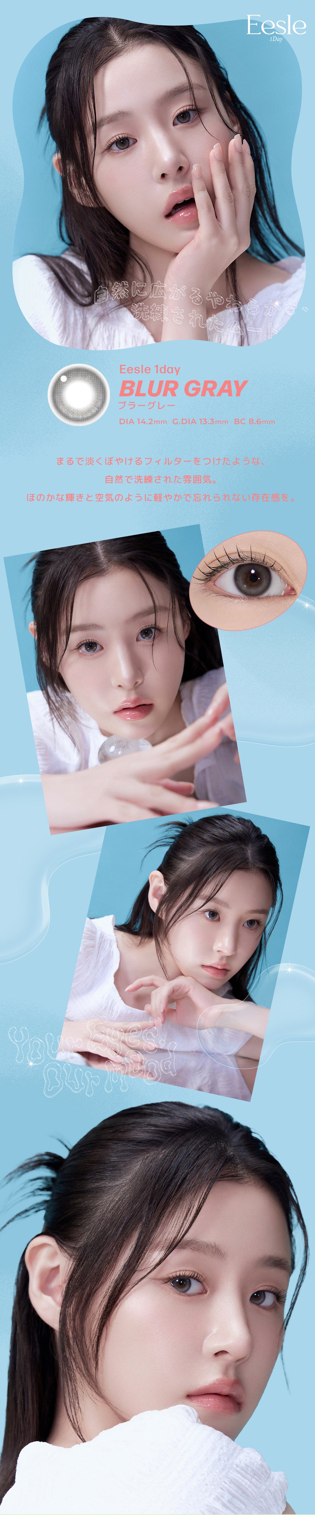 Eesle 1Day,自然に広がるやわらかさ、洗練されたムード,BLUR GRAY,ブラーグレー,DIA 14.2mm G.DIA 13.3mm BC8.6mm,まるで淡くぼやけるフィルターをつけたような、自然で洗練された雰囲気。,ほのかな輝きと空気のように軽やかで忘れられない存在感を。 | ユリアアイドル イスル(URIA-iDOL Eesle) 3day カラコン カラーコンタクト
