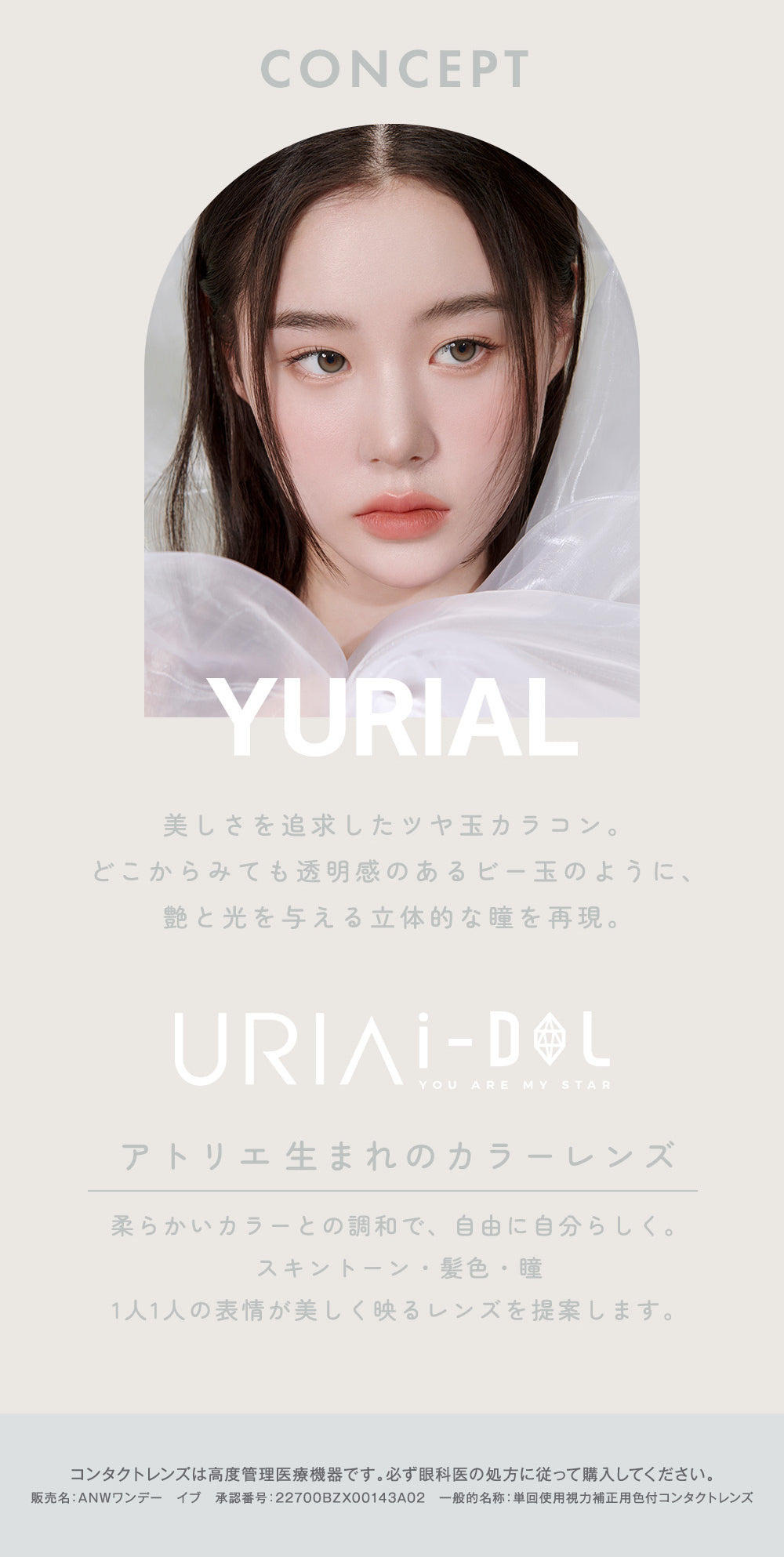 CONCEPT,YURIAL,美しさを追求したツヤ玉カラコン。どこからみても透明感のあるビー玉のように、艶と光を与える立体的な瞳を再現。,URIAI-DOL,YOU ARE MY STAR,アトリエ生まれのカラーレンズ,柔らかいカラーとの調和で、自由に自分らしく。,スキントーン・髪色・瞳,1人1人の表情が美しく映るレンズを提案します。,コンタクトレンズは高度管理医療機器です。必ず眼科医の処方に従って購入してください。,販売名: ANWワンデー イブ 承認番号:22700BZX00143A02 一般的名称: 単回使用視力補正用色付コンタクトレンズ | ユリアアイドル ユリアル(URIA-iDOL YURIAL) 1day カラコン カラーコンタクト

