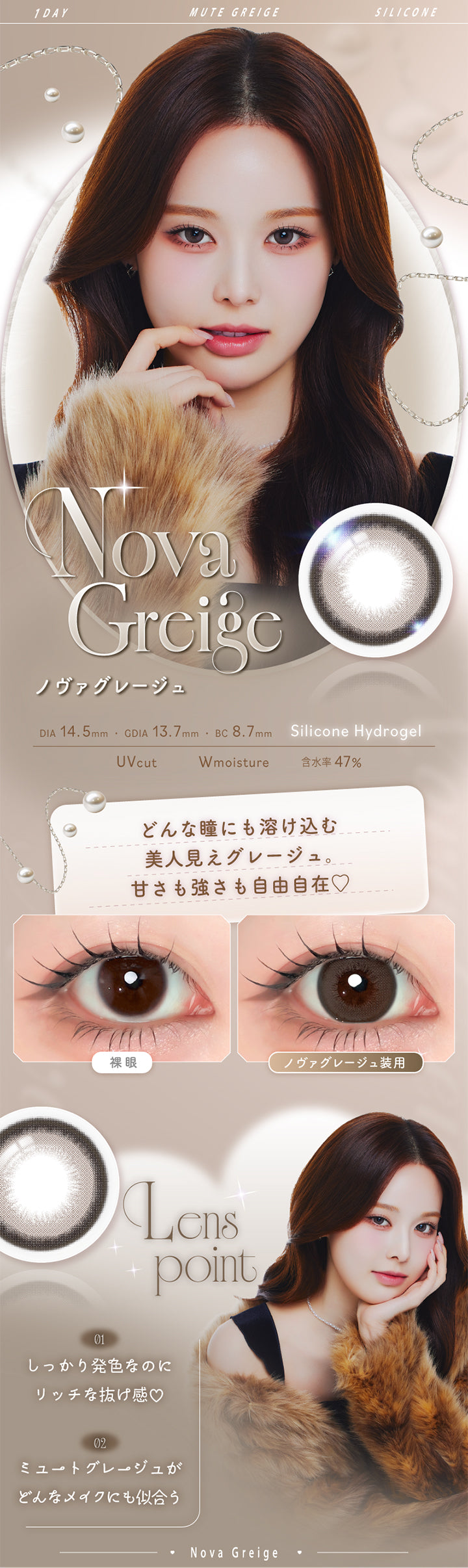 ノヴァグレージュ(Nova Greige),Silicone Hydrogel,1day,1箱10枚入り,DIA14.5mm,GDIA13.7mm,BC8.7mm,含水率47.0%,UV Cut,Wmoisture,どんな瞳にも溶け込む美人見えグレージュ。甘さも強さも自由自在♡,装用比較,LensPoint,01 しっかり発色なのにリッチな抜け感♡,02 ミュートグレージュがどんなメイクにも似合う | エーアイ a-eye 1day カラコン カラーコンタクト

