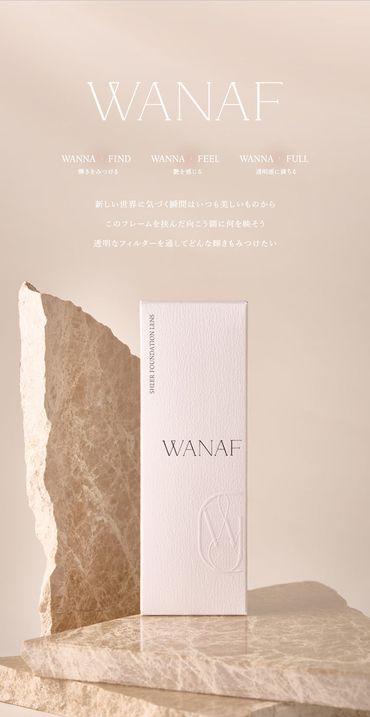 ワナフ(Wanaf), Wanna Find(輝きを見つける), Wanna Feel(艶を感じる), Wanna Full(透明感に満ちる), 新しい世界に気づく瞬間はいつも美しいものから このフレームを挟んだ向こう側に何を映そう。透明なフィルターを通してどんな輝きもみつけたい。, Sheer Foundation Lens Wanaf | ワナフ Wanaf 1day カラコン カラーコンタクト
