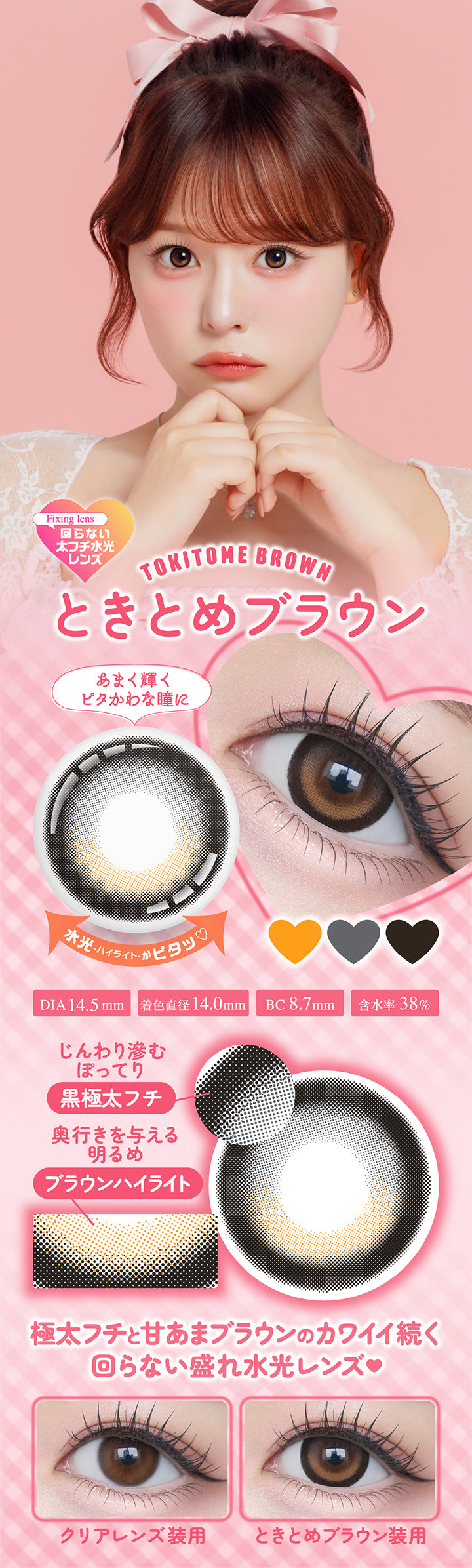 ときとめブラウンピタokitome Brown) DIA14.5mm 着色直径14.0mm BC8.7mm 含水率38.0%,ときとめブラウンのレンズ画像、装用比較画像,甘く輝くピタかわな瞳に,じんわり滲む極太フチとキラッと光る甘あまブラウンのカワイイ続く回らない盛れ水光レンズ,ぽってり黒太フチ × あまキラ水光ブラウン,水光ハイライトがピタ | シャプンワンマンス chapun 1month monthly カラコン カラーコンタクト