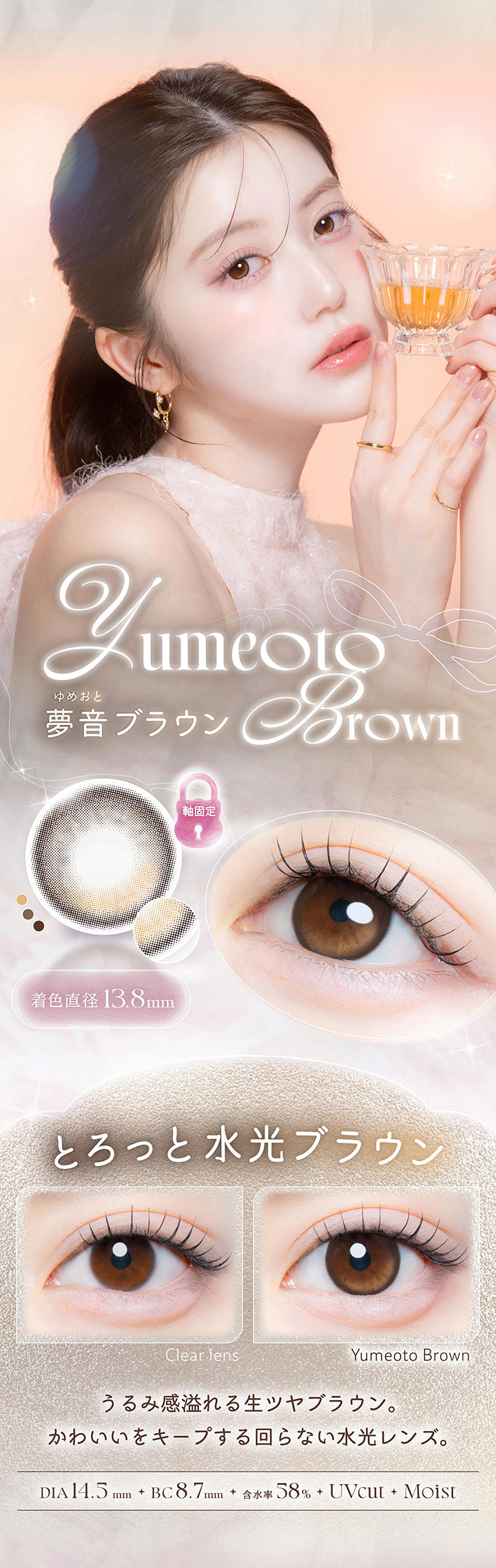 夢音ブラウン(Yumeoto Brown),とろっと水光ブラウン,うるみ感溢れる生ツヤブラウン。かわいいをキープする回らない水光レンズ。,1箱10枚入り DIA14.5mm 着色直径13.8mm BC8.7mm 含水率58.0% UVカット うるおい成分,レンズ画像 装用比較画像 | カイカ Kaica 1day カラコン カラーコンタクト
