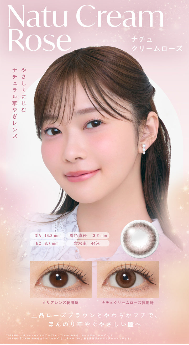 Natu Cream Rose,ナチュクリームローズ,やさしくにじむ,ナチュラル華やぎレンズ,DIA 14.2mm,着色直径 13.2mm,BC 8.7mm,含水率 44%,クリアレンズ装用時,ナチュクリームローズ装用時,上品ローズブラウンとやわらかフチで,ほんのり華やぐやさしい瞳へ,TOPARDS シリコーンハイドロゲル 「Natu Cream Rose(ナチュクリームローズ)」と,TOPARDS 「Cream Rose (クリームローズ)」は含水率、 “BC、 着色直径がそれぞれ異なっております。,|トパーズシリコーンハイドロゲル(TOPARDS SILICONE HYDROGEL) 1day カラコン カラーコンタクト
