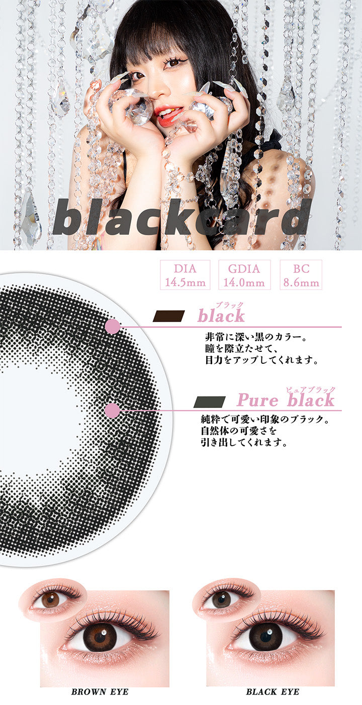 ブラックカード(Blackcard),DIA14.5mm,GDIA14.0mm,BC8.6mm,ブラック(black)：非常に深い黒のカラー。瞳を際立たせて、目力をアップしてくれます。,ピュアブラック(Pure black)：純粋で可愛い印象のブラック。自然体の可愛さを引き出してくれます。,黒目 / 茶目 装用比較 | ギャルネバーダイマンスリー Gal Never Die Monthly 1month カラコン カラーコンタクト
