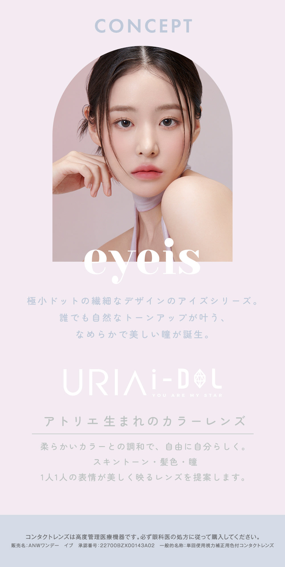 CONCEPT,極小ドットの繊細なデザインのアイズシリーズ。誰でも自然なトーンアップが叶う、なめらかで美しい瞳が誕生。,URIAI-DOL,YOU ARE MY STAR,アトリエ生まれのカラーレンズ,柔らかいカラーとの調和で、自由に自分らしく。スキントーン・髪色・瞳,1人1人の表情が美しく映るレンズを提案します。,コンタクトレンズは高度管理医療機器です。必ず眼科医の処方に従って購入してください。,販売名:ANWワンデー イブ,承認番号:22700BZX00143A02,一般的名称:単回使用視力補正用色付コンタクトレンズ | ユリアアイドル アイズ URIA-iDOL eyeis 1day カラコン カラーコンタクト
