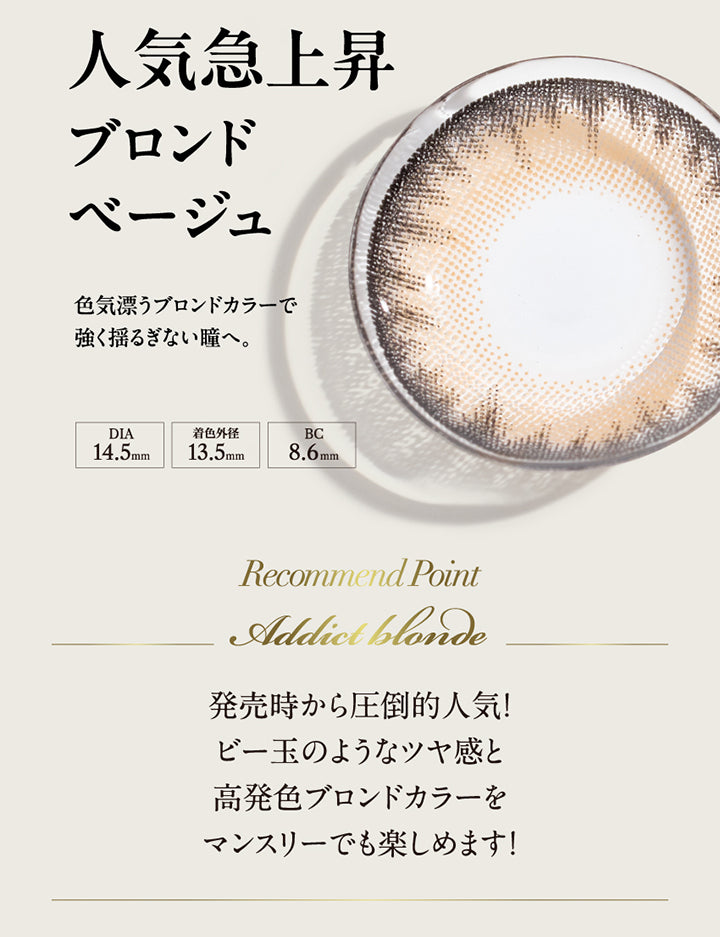 人気急上昇ブロンドベージュ, 色気漂うブロンドカラーで強くゆるぎない瞳へ。, DIA14.5mm, 着色外径13.5mm, BC8.6mm, Recommend Point, Addict blonde, 発売時から圧倒的人気！ビー玉のようなツヤ感と高発色ブロンドカラーをマンスリーでも楽しめます！| ラヴェール loveil 1day カラコン カラーコンタクト
