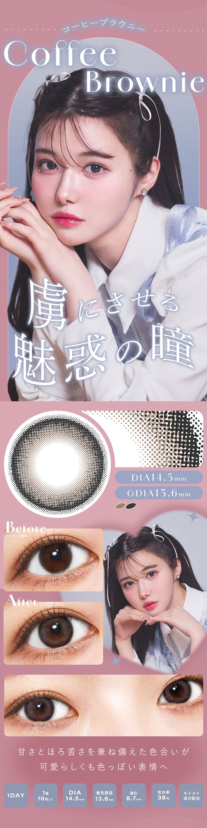 コーヒーブラウニー(Coffee Broenie), 虜にさせる魅惑の瞳, DIA14.5mm, GDIA13.6mm, Before(クリアレンズ装用), After, 甘さとほろ苦さを兼ね備えた色合いが可愛らしくも色っぽい表情へ, 1 Day, 1箱10枚入り, DIA14.5mm, 着色直径13.6mm, BC8.7mm, 含水率38%, モイスト成分配合 | シャルトンワンデー Charton 1DAY カラコン カラーコンタクト
