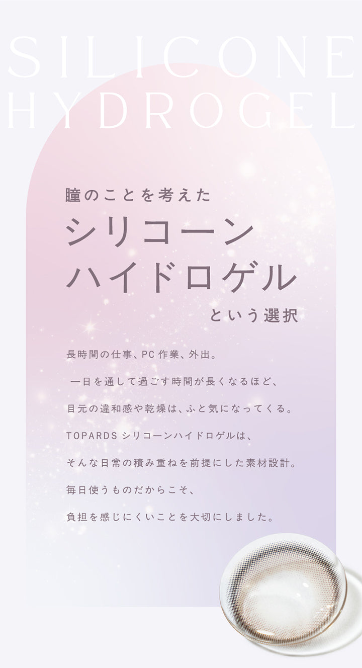 Silicone Hydrogel,瞳のことを考えた,シリコーンハイドロゲル,という選択,長時間の仕事、 Pc作業 外出。,一日を通して過ごす時間が長くなるほど、,目元の違和感や乾燥は、ふと気になってくる。,Topards シリコーンハイドロゲルは、,そんな日常の積み重ねを前提にした素材設計。,毎日使うものだからこそ、,負担を感じにくいことを大切にしました。,|トパーズシリコーンハイドロゲル(TOPARDS SILICONE HYDROGEL) 1day カラコン カラーコンタクト