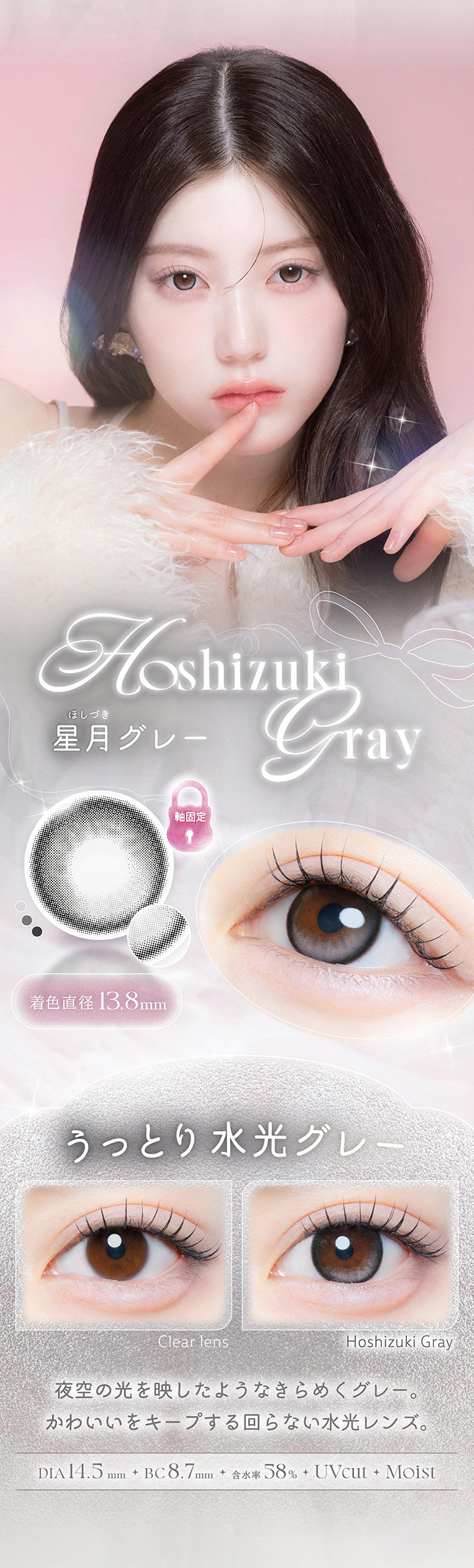 星月グレー(Hoshizuki Gray),うっとり水光グレー,夜空の光を映したようなきらめくグレー。かわいいをキープする回らない水光レンズ。,1箱10枚入り DIA14.5mm 着色直径13.8mm BC8.7mm 含水率58.0% UVカット うるおい成分,レンズ画像 装用比較画像 | カイカ Kaica 1day カラコン カラーコンタクト
