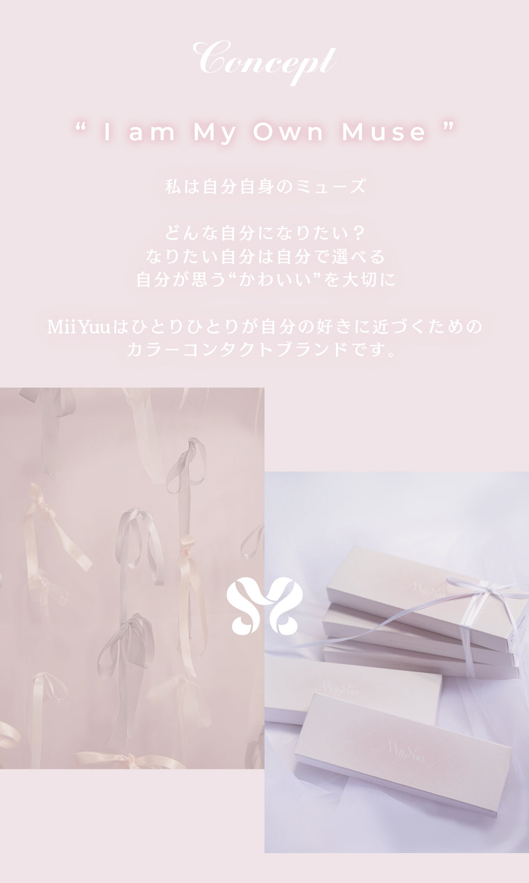 Concept,lam My Own Muse,私は自分自身のミューズ,どんな自分になりたい？なりたい自分は自分で選べる,自分が思う“かわいい”を大切に,MiiYuuはひとりひとりが自分の好きに近づくためのカラーコンタクトブランドです。 | ミィーユ Mii Yuu 1day カラコン カラーコンタクト
