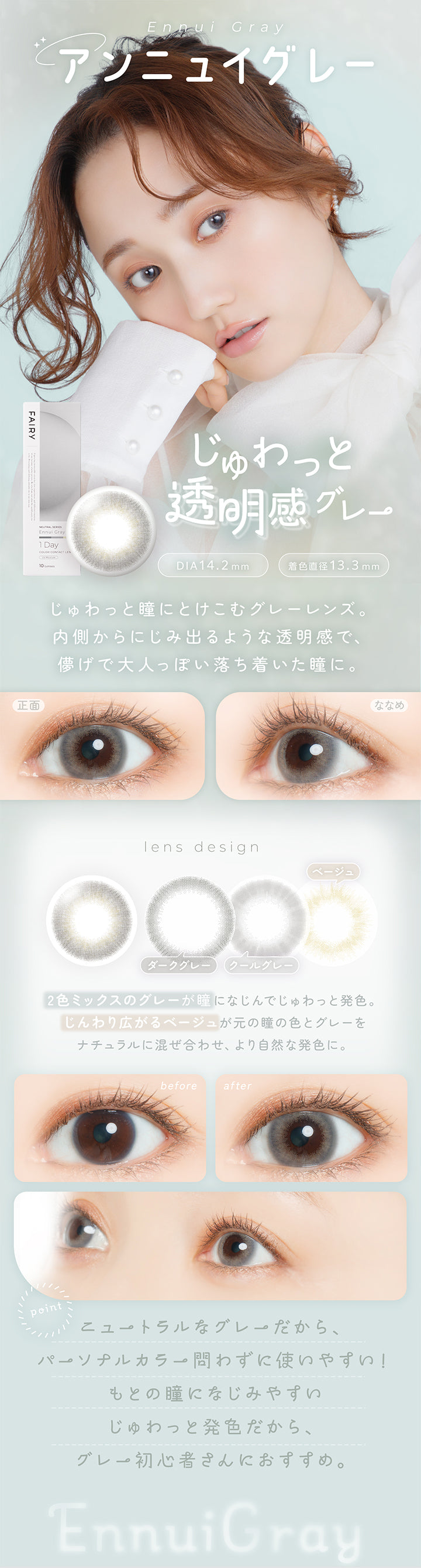 アンニュイグレー(Ennui Gray) DIA14.2mm 着色直径13.3mm,じゅわっと透明感グレー,じゅわっと瞳にとけこむグレーレンズ。内側からにじみ出るような透明感で、儚げで大人っぽい落ち着いた瞳に。,2色ミックスのグレーが瞳になじんでじゅわっと発色。じんわり広がるベージュが元の瞳の色とグレーをナチュラルに混ぜ合わせ、より自然な発色に。,ニュートラルなグレーだから、パーソナルカラー問わずに使いやすい！元の瞳になじみやすいじゅわっと発色だから、グレー初心者さんにおすすめ。,裸眼装用比較,正面・斜め装用イメージ | フェアリーワンデーニュートラルシリーズ Fairy 1Day Neutral Series カラコン カラーコンタクト

