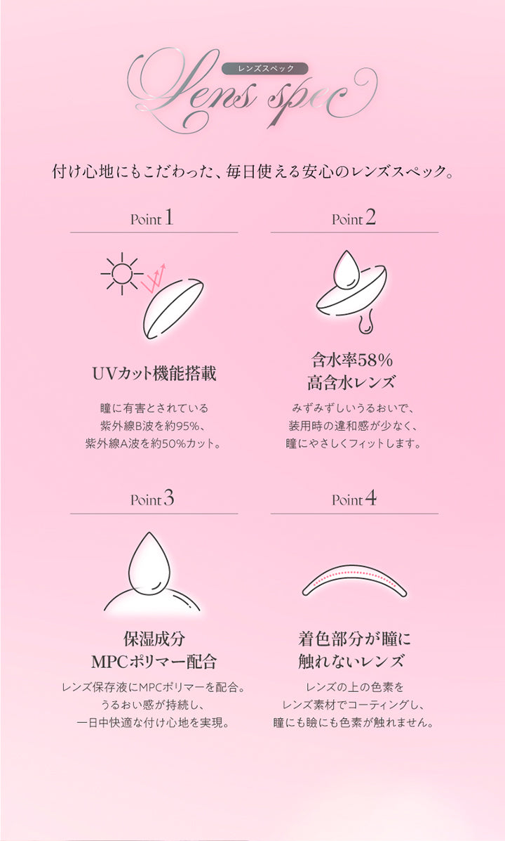 (レンズスペック)Lens Spec,つけ心地にもこだわった、毎日使える安心のレンズスペック。,Point1 UVカット機能搭載：瞳に有害とされている紫外線B波を約95%。紫外線A波を約50%カット。,Point2 含水率58%高含水レンズ：みずみずしいうるおいで、装用時の違和感が少なく、瞳にやさしくフィットします。,Point3 保湿成分MPCポリマー配合：レンズ保存液にMPCポリマーを配合。うるおい感が持続し、1日中快適なつけ心地を実現。,Point4 着色部分が瞳に触れないレンズ：レンズの上の色素をレンズ素材でコーティングし、瞳にも瞼にも色素が触れません。 | キュプリエ Quprie by R 1day カラコン カラーコンタクト
