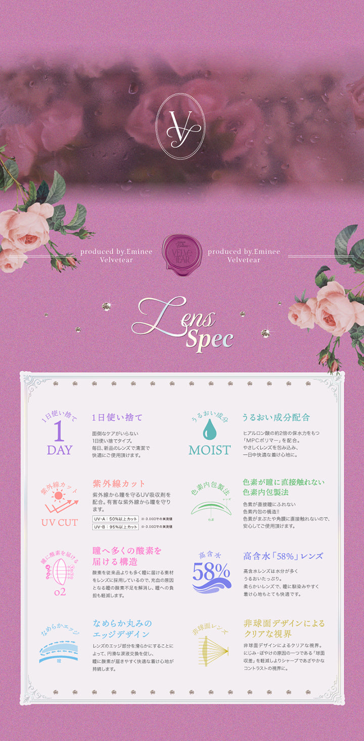レンズスペック(Lens Spec),Produced by えみ姉,1日使い捨て,うるおい成分配合,紫外線カット：UV-A 50%以上、UV-B 95%以上カット(-3.00Dでの実測値),色素が瞳に直接触れない色素内包製法,瞳へ多くの酸素を届ける構造,高含水「58%」レンズ,なめらか丸みのエッジデザイン,非球面デザインによるクリアな視界 | ヴェルヴェティア Velvetear 1day カラコン カラーコンタクト
