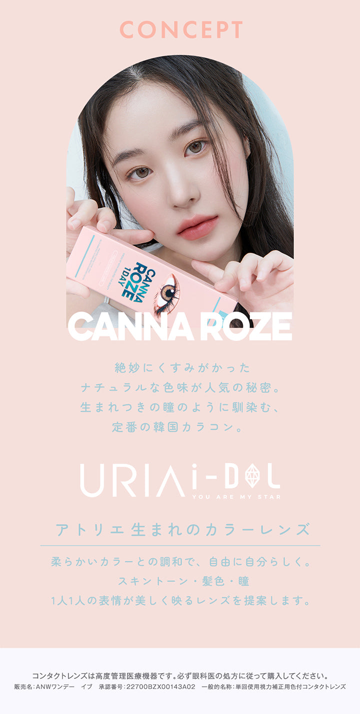 CONCEPT,1DAY,CANNA ROZE,絶妙にくすみがかった,ナチュラルな色味が人気の秘密。生まれつきの瞳のように馴染む、定番の韓国カラコン。,URIAI-DOL,YOU ARE MY STAR,アトリエ生まれのカラーレンズ,柔らかいカラーとの調和で、自由に自分らしく。スキントーン・髪色・瞳,1人1人の表情が美しく映るレンズを提案します。,コンタクトレンズは高度管理医療機器です。必ず眼科医の処方に従って購入してください。,販売名: ANWワンデー イブ 承認番号:22700BZX00143A02 一般的名称: 単回使用視力補正用色付コンタクトレンズ | ユリアアイドル カンナロゼ URIA i-DOL CANNA ROZE  1day カラコン カラーコンタクト
