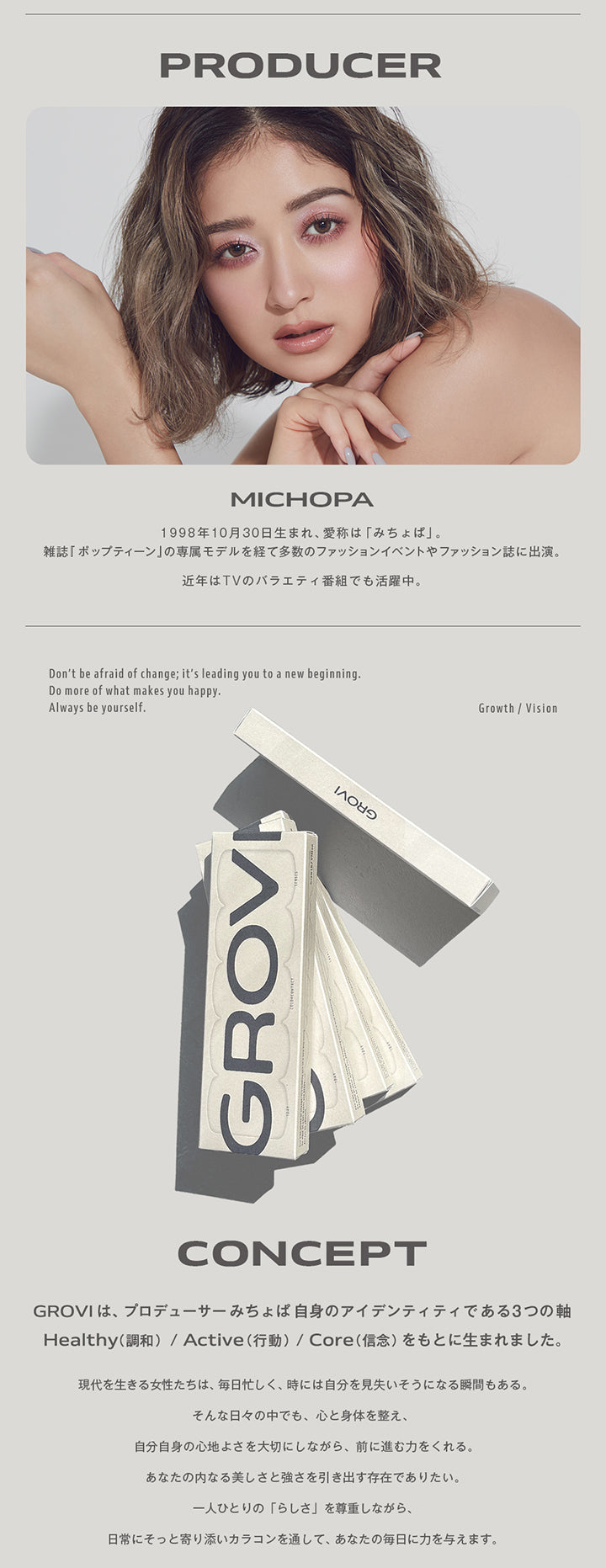(プロデューサー＆コンセプト),プロデューサー Michopa,1998年10月30日生まれ、愛称は「みちょぱ」。雑誌『ポップティーン』の専属モデルを経て多数のファッションイベントやファッション誌に出演。近年はTVのバラエティ番組でも活躍中。,Don't be afraid of change; it's leading you to a new beginning. Do more of what makes you happy. Always be yourself.,Growth / Vision,Concept,グロヴィー(Grovi)はプロデューサーみちょぱ自身のアイデンティティである3つの軸、Healthy(調和)/Active(行動)/Core(信念)をもとに生まれました。,現代を生きる女性たちは、毎日忙しく、時には自分を見失いそうになる瞬間もある。そんな日々の中でも、心と身体を整え、自分自身の心地よさを大切にしながら、前に進む力をくれる。あなたの内なる美しさと強さを引き出す存在でありたい。一人ひとりの「らしさ」を尊重しながら、日常にそっと寄り添いカラコンを通して、あなたの毎日に力を与えます。 