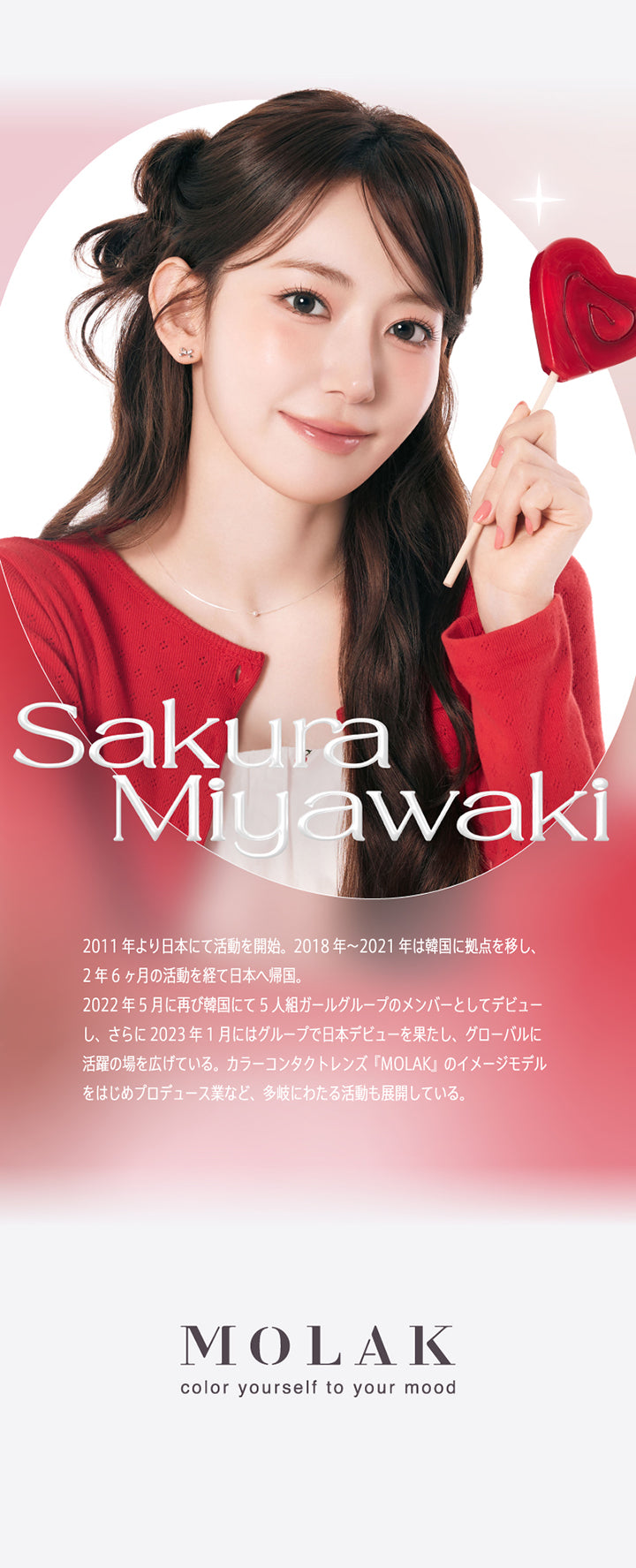 宮脇咲良(Miyawaki Sakura),2011年より日本にて活動を開始。2018年~2021年は韓国に拠点を移し、2年6ヶ月の活動を経て日本へ帰国。2022年5月に再び韓国にて5人組ガールグループのメンバーとしてデビューし、さらに2023年1月にはグループで日本デビューを果たし、グローバルに活躍の場を広げている。カラーコンタクトレンズ『MOLAK』のイメージモデルをはじめプロデュース業など、多岐にわたる活動も展開している。,Molak color yourself to your mood | モラクワンマンス Molak 1month カラコン カラーコンタクト
