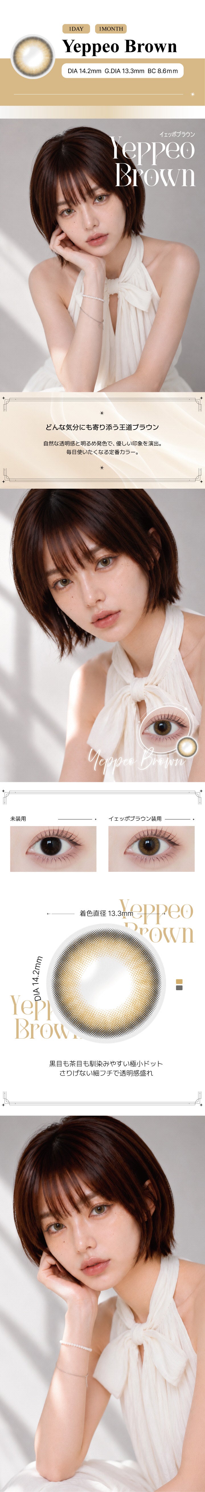 イェッポブラウン(Yeppeo Brown) の紹介,どんな気分にも寄り添う王道ブラウン。自然な透明感と明るめ発色で、優しい印象を演出。毎日使いたくなる定番カラー。,黒目も茶目も馴染みやすい極小ドット。さりげない細フチで透明感盛れ。, 1day / 1month DIA14.2mm GDIA13.3mm BC8.6mm ,モデル装用画像,装用比較画像,レンズ画像 | アンジェリークワンデー Angelique 1Day カラコン カラーコンタクト
