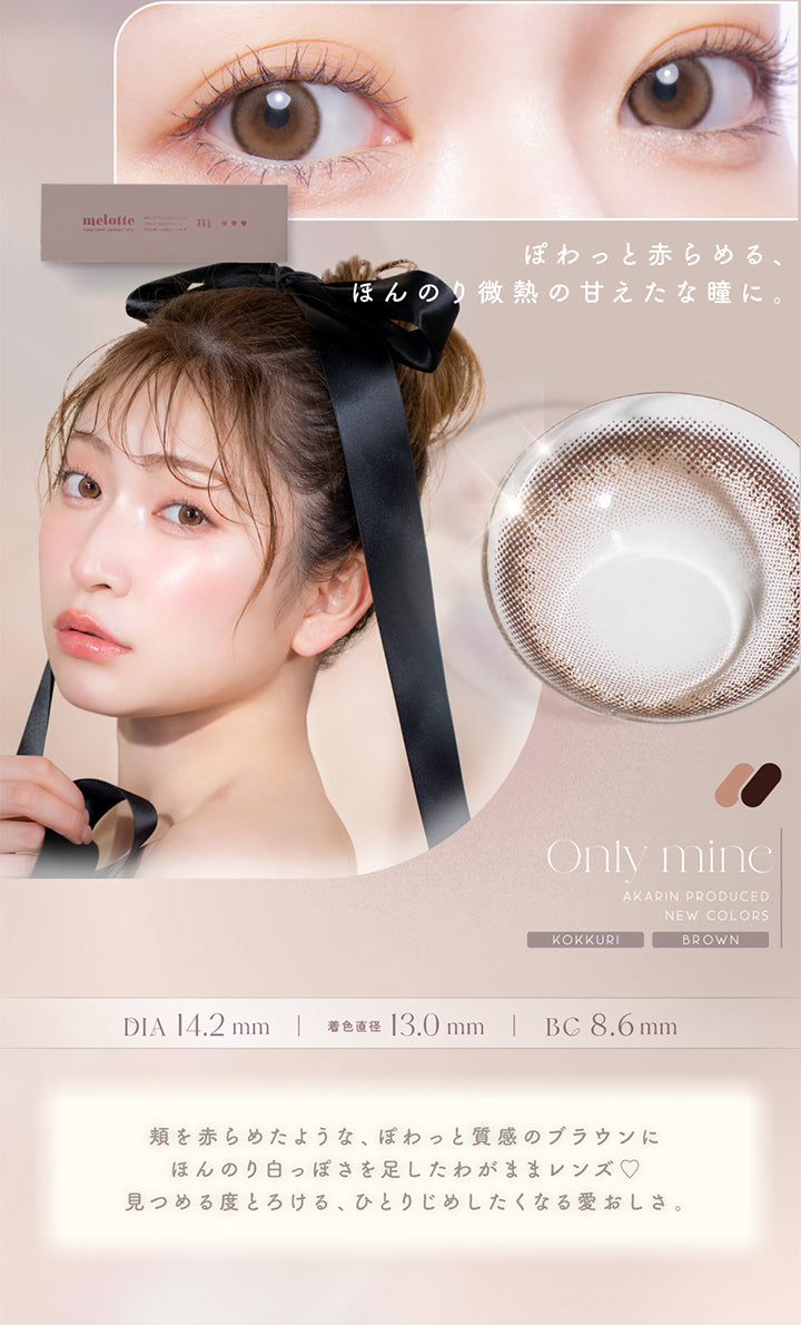 ぽわっと赤らめる、ほんのり微熱の甘えたな瞳に。, Only mine, Akarin Produced, New colors, Kokkuri, Brown, DIA14.2mm, 着色直径13.0mm, BC8.6mm, 頬を赤らめたような、ぽわっと質感のブラウンにほんのり白っぽさを足したわがままレンズ♡見つめる度とろける、ひとりじめしたくなる愛おしさ。 | メロット melotte 1day カラコン カラーコンタクト
