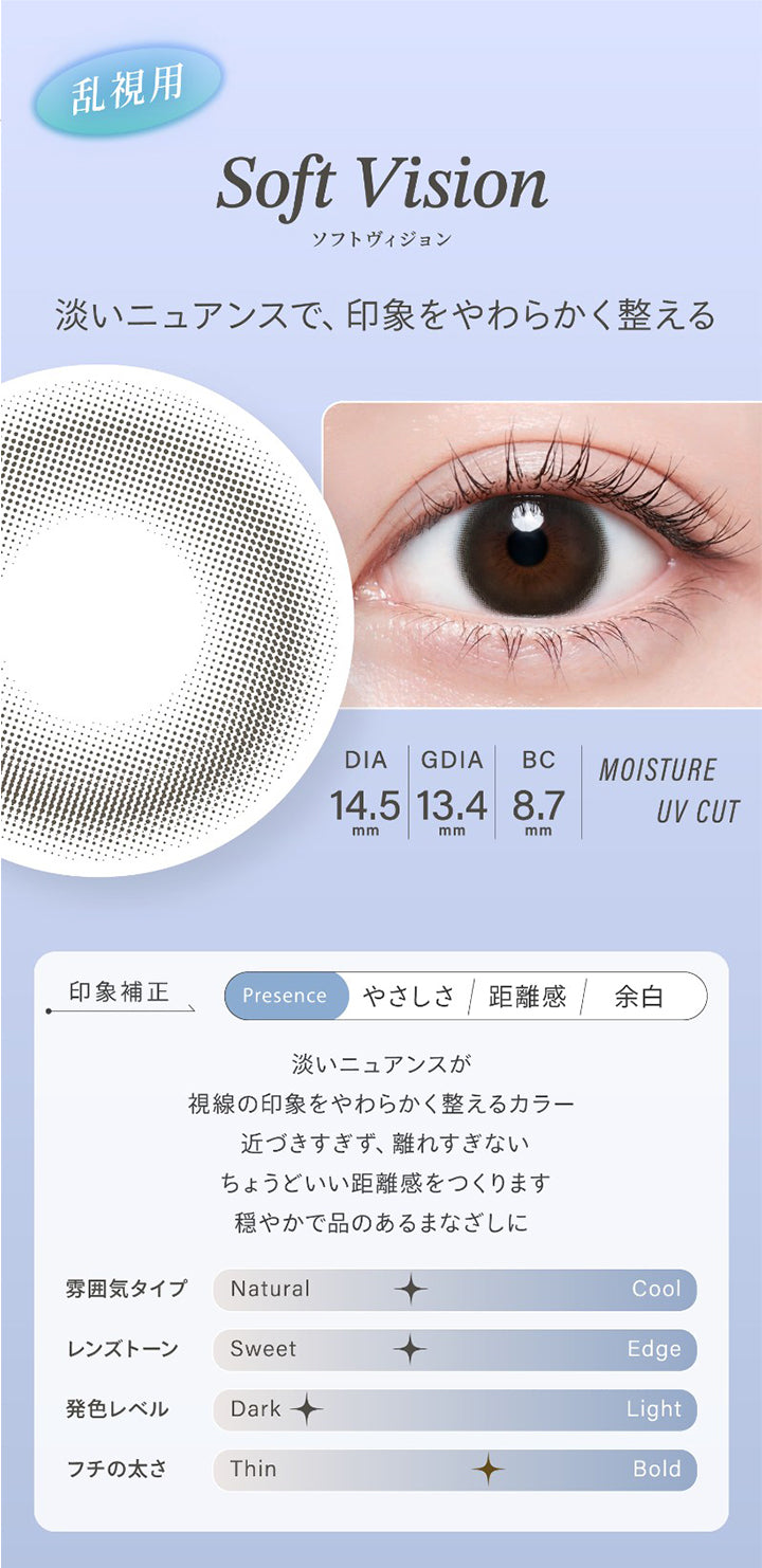 乱視用,Soft Vision,ソフトヴィジョン,淡いニュアンスで、印象をやわらかく整える,Dia14.5mm,Gdia13.4mm,Bc8.7mm,Moisture,Uv Cut,印象補正,Presence,やさしさ,距離感,余白,淡いニュアンスが,視線の印象をやわらかく整えるカラー,近づきすぎず、離れすぎない,ちょうどいい距離感をつくります,穏やかで品のあるまなざしに,雰囲気タイプ,Natural,Cool,レンズトーン,Sweet,Edge,発色レベル,Dark,Light,フチの太さ,Thin,Bold|ハイディトーリック(HAIDEY TORIC) 1day カラコン カラーコンタクト