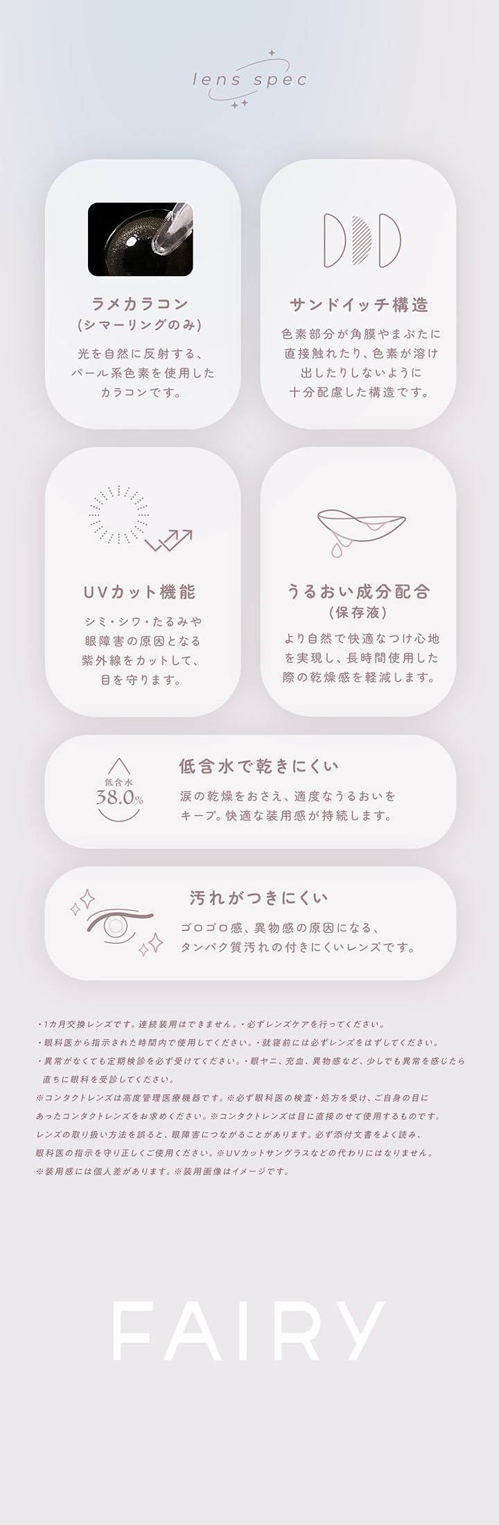 レンズスペック(Lens Spec),ラメカラコン(シマーリングのみ)：光を自然に反射する、パール系色素を使用したカラコンです。,サンドイッチ構造：色素部分が角膜やまぶたに直接触れたり、色素が溶け出したりしないように十分配慮した構造です。,ＵＶカット機能：シミ・シワ・たるみや眼障害の原因となる紫外線をカットして、眼を守ります。,うるおい成分配合：より自然で快適なつけ心地を実現し、長時間使用した際の乾燥感を軽減します。,低含水で乾きにくい：涙の感想を抑え、適度なうるおいをキープ。快適な装用感が持続します。,汚れがつきにくい：ゴロゴロ感、異物感の原因になる、タンパク質汚れのつきにくいレンズです。 | フェアリーワンマンス Fairy 1Month カラコン カラーコンタクト
