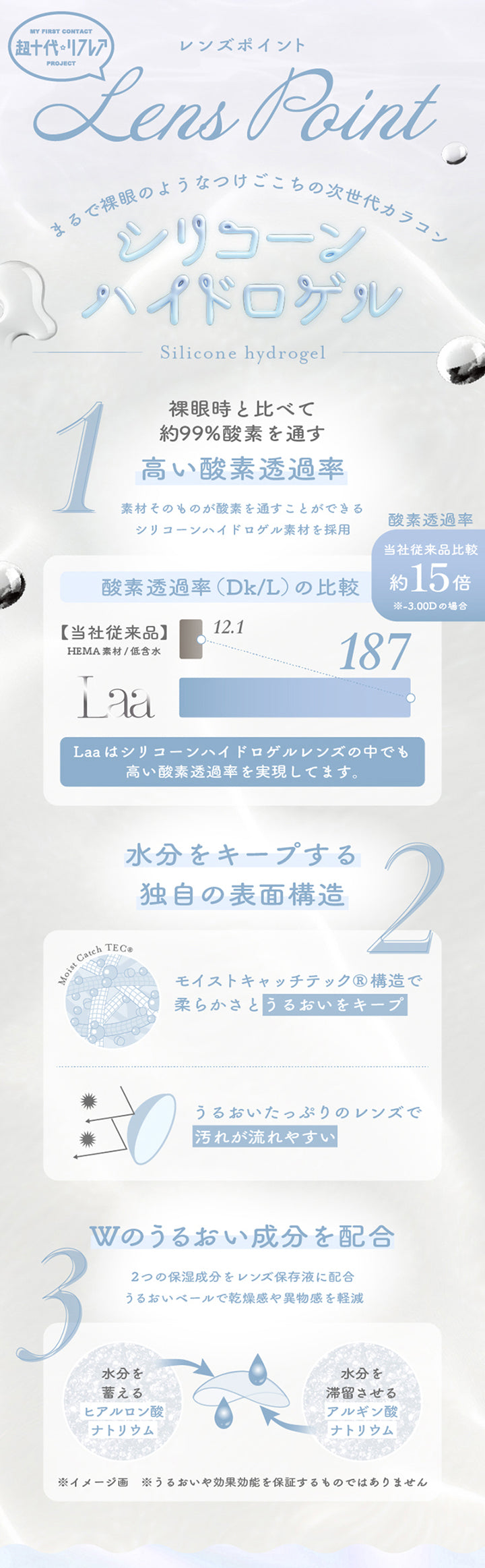 My First Contact Project 超十代リフレアのレンズポイント,まるで裸眼のようなつけごこちの次世代カラコン,シリコーンハイドロゲル,裸眼時と比べて約99%酸素を通す高い酸素透過率：素材そのものが酸素を通すことができるシリコーンハイドロゲル素材を採用,水分をキープする独自の表面構造：モイストキャッチテック構造で柔らかさとうるおいをキープ。うるおいたっぷりのレンズで汚れが流れやすい,Wのうるおい成分を配合：2つの保湿成分をレンズ保存液に配合。うるおいベールで乾燥感や異物感を軽減 | 超十代リフレア ラー Laa 1day カラコン カラーコンタクト
