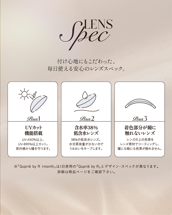 レンズスペック(Lens Spec),付け心地にもこだわった、毎日使える安心のレンズスペック。,Point01 UVカット機能搭載：UV-A 50%以上、UV-B 95%以上カット。紫外線から瞳を守ります。,Point02 含水率38％低含水レンズ：38％の低含水レンズ。水分蒸発量が少ないのでうるおいをキープします。,Point03 着色部分が瞳に触れないレンズ；レンズの上の色素をレンズ素材でコーティングし、瞳にも瞼にも色素が触れません。,※「キュプリエワンマンス(Quprie 1Month)」は1日使用のキュプリエワンデーとデザイン・スペックが異なります。詳細は商品ページをご確認ください。 | キュプリエワンマンス quprie 1month monthly 1month カラコン カラーコンタクト
