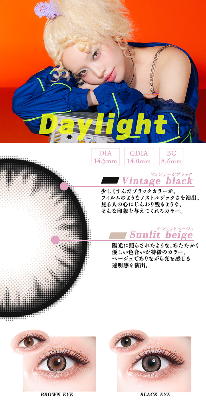 デイライト(Daylight),DIA14.5mm,GDIA14.0mm,BC8.6mm,ヴィンテージブラック(Vintage black)：少しくすんだブラックカラーが、フィルムのようなノストルジックさを演出。見る人の心にじんわり残るような、そんな印象を与えてくれるカラー。,サンリットベージュ(Sunlit beige)：陽光に照らされたような、あたたかく優しい色合いが特徴のカラー。 ベージュでありながら光を感じる 透明感を演出。,黒目 / 茶目 装用比較 | ギャルネバーダイマンスリー Gal Never Die Monthly 1month カラコン カラーコンタクト
