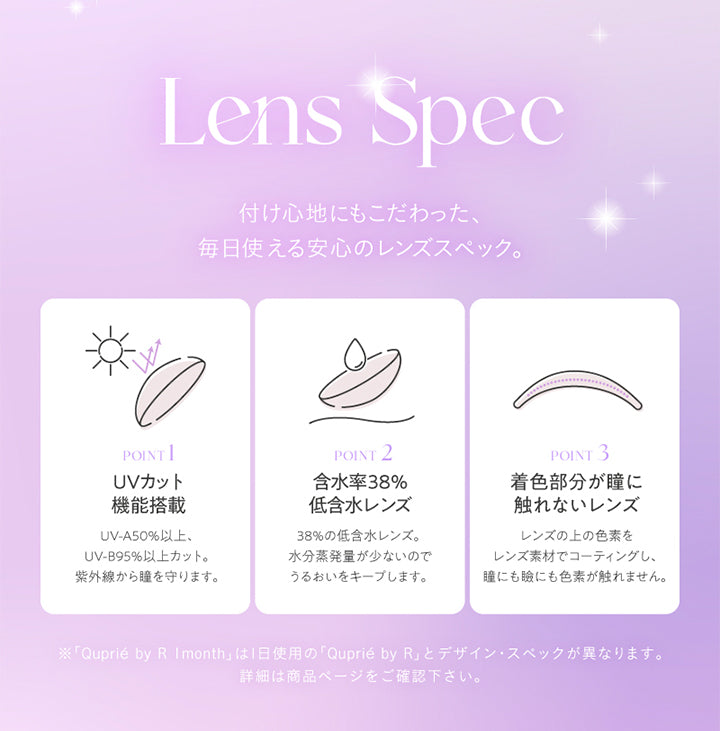 Lens Spec, 付け心地にもこだわった、毎日使える安心のレンズスペック。, POINT 1, UVカット機能搭載, UV-A50%以上、UV-B95%以上カット。紫外線から瞳を守ります。, POINT 2, 含水率38%低含水レンズ, 38%の低含水レンズ。水分蒸発量が少ないのでうるおいをキープします。, POINT 3, 着色部分が瞳に触れないレンズ, レンズの上の色素をレンズ素材でコーティングし、瞳にも瞼にも色素が触れません。, ※「Quprié by R Imonth」は1日使用の「Quprié by R」とデザイン·スペックが異なります。, 詳細は商品ページをご確認下さい。 | キュプリエワンマンス Quprie 1month カラコン カラーコンタクト
