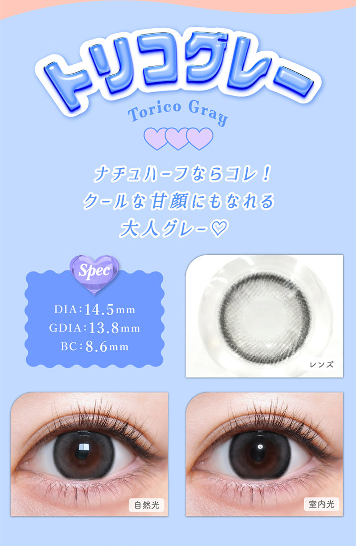 トリコグレー(Torico Gray), DIA：14.5mm, GDIA：13.8mm, BC：8.6mm, ナチュハーフならコレ!クールな甘顔にもなれる大人グレー♡, トリコグレー(Torico Gray), 【spec】, DIA：14.5mm, GDIA：13.8mm, BC：8.6mm, 自然光装用, 室内光装用 | トリコニナル Toriconinaru 1day カラコン カラーコンタクト
