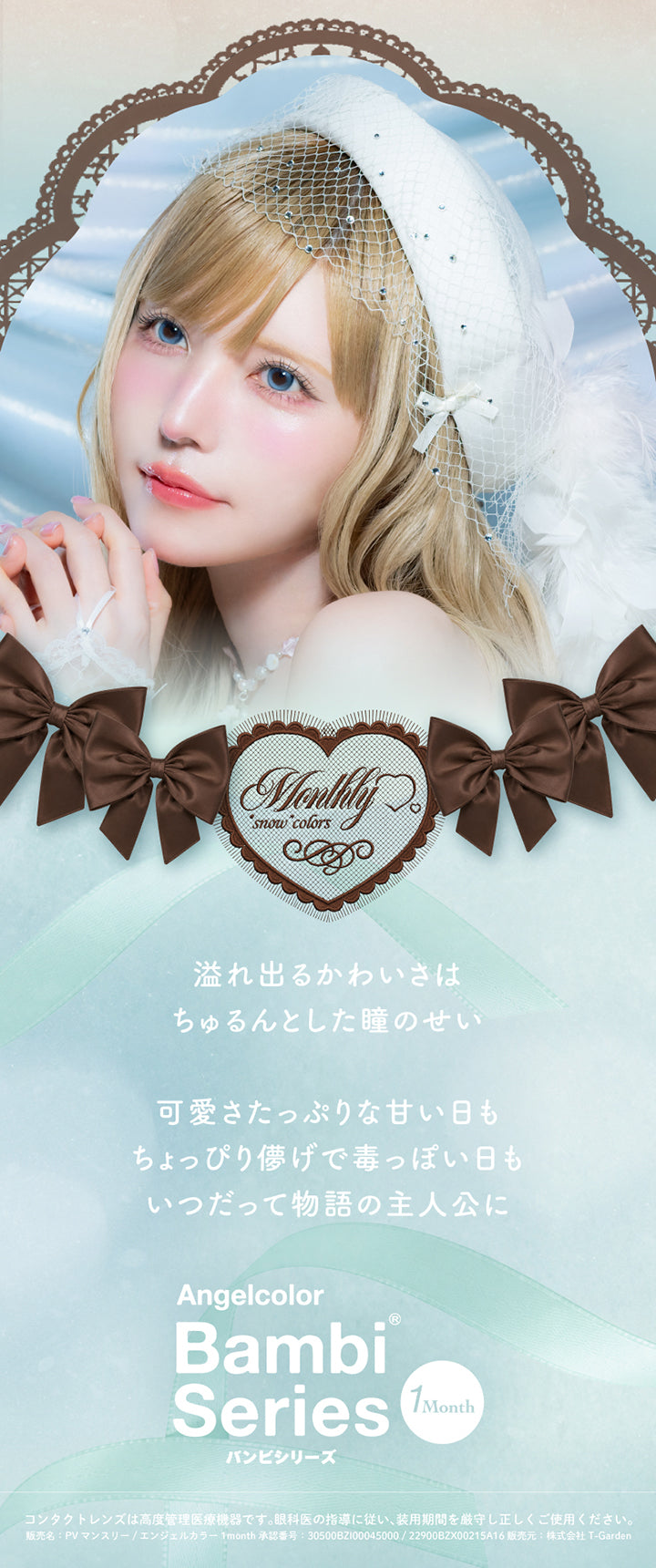 (コンセプト),溢れ出るかわいさはちゅるんとした瞳のせい。可愛さたっぷりな甘い日もちょっぴり儚げで毒っぽい日もいつだって物語の主人公に。,エンジェルカラーバンビシリーズワンマンス(Angelcolor Bambi Series 1Month),コンタクトレンズは高度管理医療機器です。眼科医の指導に従い、装用期間を厳守し正しくご使用ください。,販売名:PVマンスリー/エンジェルカラー1month 承認番号:30500BZI00045000/22900BZX00215A16 販売元:株式会社 T-Garden | エンジェルカラーバンビシリーズワンマンス Angelcolor Bambi Series 1Month monthly カラコン カラーコンタクト
