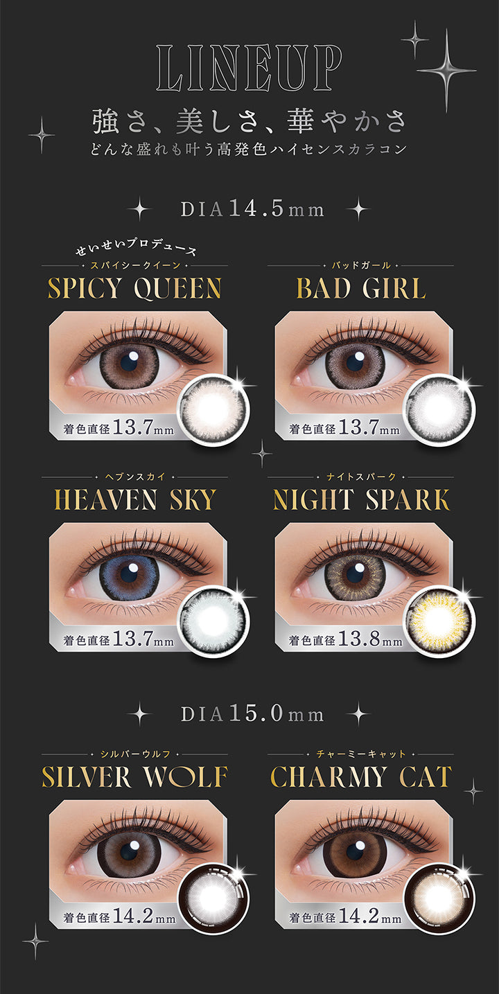 LINEUP, 強さ、美しさ、華やかさ, どんな盛れも叶う高発色ハイセンスカラコン, DIA14.5mm, せいせいプロデュース, スパイシークイーン, SPICY QUEEN, 着色直径 13.7mm, バッドガール, BAD GIRL, 着色直径 13.7mm, ヘブンスカイ, HEAVEN SKY, 着色直径 13.7mm, ナイトスパーク, NIGHT SPARK, 着色直径13.8mm/, DIA15.0mm, シルバーウルフ, SILVER WOLF, 着色直径14.2mm, チャーミーキャット, CHARMY CAT, 着色直径14.2mm | (リセイ) (RESAY) 1day カラコン カラーコンタクト 

