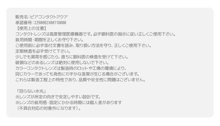 蜜のレンズ クワイエットポイズ(Mitunolens Quiet Poise)の使用上の注意,コンタクトレンズは高度管理医療機器です。必ず眼科医の指示に従い正しくご使用下さい。装用時間·期間を正しくお守り下さい。ご使用前に必ず添付文書を読み、取り扱い方法を守り、正しくご使用下さい。定期検査を必ず受けて下さい。少しでも異常を感じたら、直ちに眼科医の検査を受けて下さい。破損などのあるレンズは絶対に使用しないで下さい。カラーコンタクトレンズは製造時のロットや工場の環境により、同じカラーであっても発色にわずかな差異が生じる場合がございます。これらは製造工程上の特性であり、品質や安全性に問題はございません。,販売名:ピアコンタクトアクア,承認番号:22900BZX00118000,「回らない水光」,※レンズが所定の向きで安定しやすい設計です。,※レンズの装用感·固定にかかる時間には個人差があります,(不具合対応の対象外になります)。 | 蜜のレンズ クワイエットポイズ mitunolens quiet poise 1day カラコン カラーコンタクト
