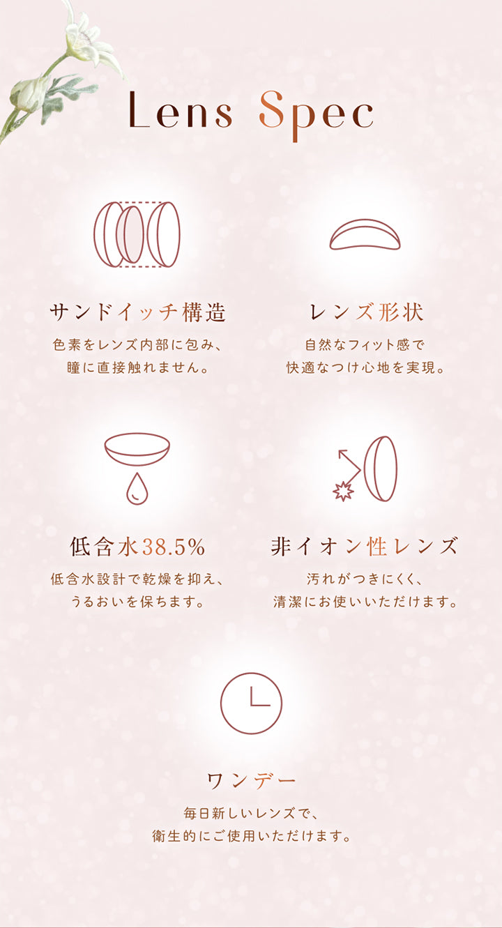 Lens Spec, サンドイッチ構造, 色素をレンズ内部に包み、瞳に直接触れません。, レンズ形状, 自然なフィット感で快適なつけ心地を実現。, 低含水38.5%, 低含水設計で乾燥を抑え、うるおいを保ちます。, 非イオン性レンズ, 汚れがつきにくく、清潔にお使いいただけます。, ワンデー, 毎日新しいレンズで、衛生的にご使用いただけます。 | ウィンクゥー Winkuu 1day カラコン カラーコンタクト
