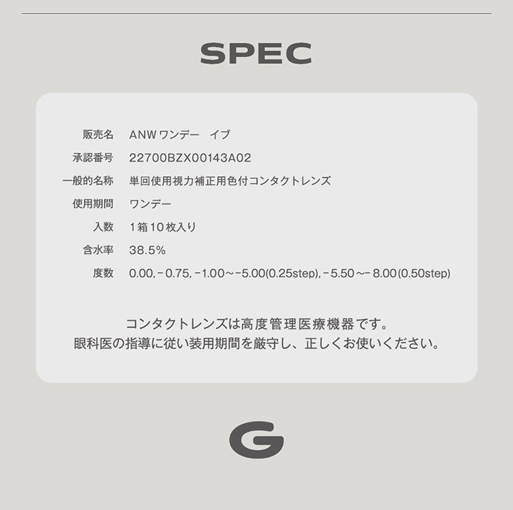 (スペック),販売名:ANWワンデー イブ,承認番号:22700BZX00143A02,一般的名称:単回使用視力補正用色付コンタクトレンズ,使用期間:ワンデー,入数:1箱10枚入り,含水率:38.5%,度数:0.00, - 0.75, -1.00 ~- 5.00(0.25step), -5.50 ~- 8.00(0.50step),コンタクトレンズは高度管理医療機器です。,眼科医の指導に従い装用期間を厳守し、正しくお使いください。 | グロヴィー grovi 1day カラコン カラーコンタクト
