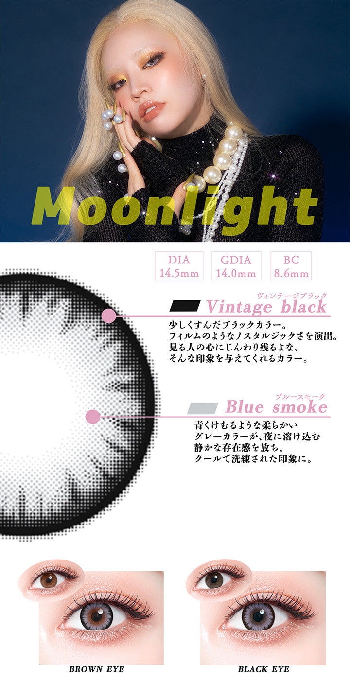 ムーンライト(Moonlight),DIA14.5mm,GDIA14.0mm,BC8.6mm,ヴィンテージブラック(Vintage black)：少しくすんだブラックカラーが、フィルムのようなノストルジックさを演出。見る人の心にじんわり残るような、そんな印象を与えてくれるカラー。,ブルースモーク(Blue smoke)：青くけむるような柔らかいグレーカラーが、 夜に溶け込む静かな存在感を放ち、クールで洗練された印象に。,黒目 / 茶目 装用比較 | ギャルネバーダイマンスリー Gal Never Die Monthly 1month カラコン カラーコンタクト
