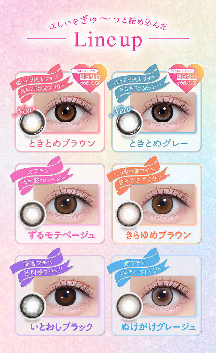 ほしいをぎゅーっと詰め込んだLine up, New ときとめブラウン, ぽってり黒太フチ × 甘キラ水光ブラウン, Fixing lens 回らない水光レンズ, New ときとめグレー, ぽってり黒太フチ × うるキラ水光グレー, Fixing lens 回らない水光レンズ, ずるモテベージュ, 太フチ × モテ盛れベージュ, きらゆめブラウン, くっきり細フチ × きらめきブラウン, いとおしブラック, 華奢フチ × 透明感ブラック, ぬけがけグレージュ, 細フチ × メルティーグレージュ | シャプン Chapun 1day カラコン カラーコンタクト
