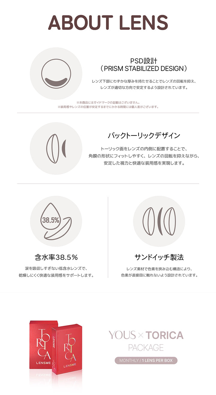 (レンズスペック),About lens,PSD設計(Prism stabilized design)：レンズ下部にわずかな厚みを持たせることでレンズの回転を抑え、レンズが適切な方向で安定するよう設計されています。※本商品にはガイドマークの記載はございません。※装用感やレぬzの位置が安定売るまでにかかる時間には個人差があります。,バックトーリックデザイン：トーリック面をレンズの内側に配置することで、角膜の形状にフィットしやすく、レンズの回転を抑えながら、安定した視力と快適な装用感を実現します。,含水率38.5%：涙を吸収しすぎない低含水レンズで、乾燥しにくく快適な装用感をサポートします。,サンドイッチ製法：レンズ素材で色素を挟み込む構造によりm色素が直接目に触れないよう設計されています。,Yous × Torica Package,monthly / 1lens per box | ユース トリカ Yous Torica 1month monthly カラコン カラーコンタクト
