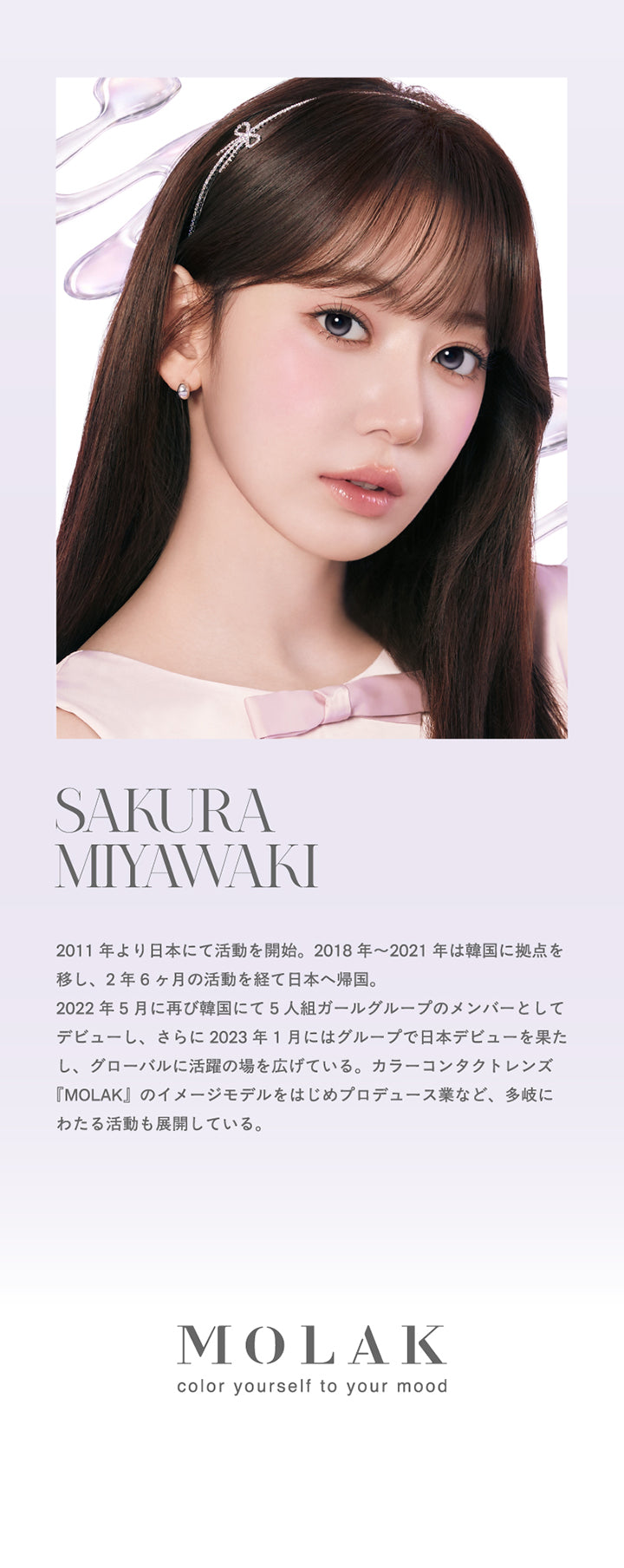 イメージモデル,宮脇咲良,2011年より日本にて活動を開始。2018年~2021年は韓国に拠点を移し、2年6ヶ月の活動を経て日本へ帰国。,2022年5月に再び韓国にて5人組ガールグループのメンバーとしてデビューし、さらに2023年1月にはグループで日本デビューを果たし、グローバルに活躍の場を広げている。カラーコンタクトレンズ『MOLAK』のイメージモデルをはじめプロデュース業など、多岐にわたる活動も展開している。 | モラクワンデー Molak 1Day カラコン カラーコンタクト

