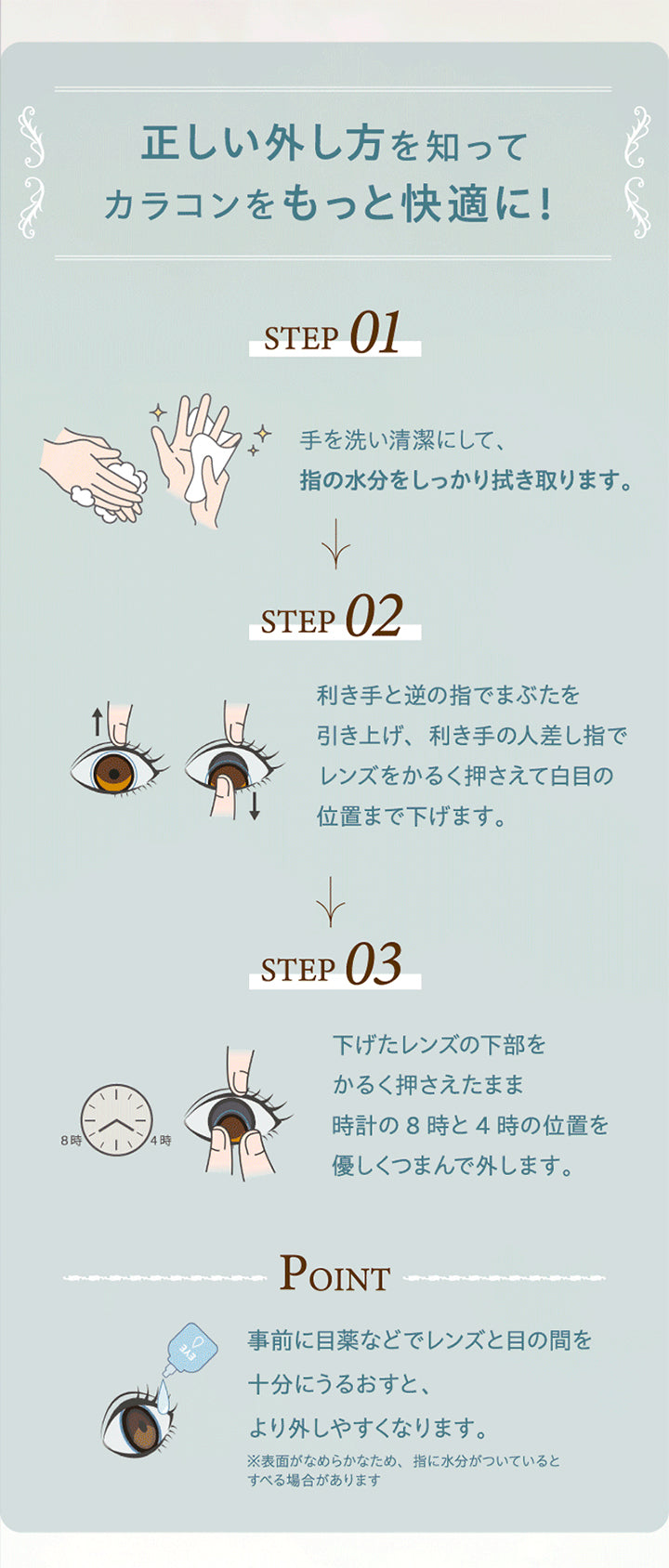 正しい外し方を知ってカラコンをもっと快適に！,Step01：手を洗い清潔にして、指の水分をしっかりふき取ります。,Step02：利き手と逆の指で瞼を引き上げ、利き手の人差し指でレンズを軽く押さえて白目の位置まで下げます。,Step03：下げたレンズの下部をかるう抑えたまま時計の8時と4時の位置を優しくつまんで外します。,Point：事前に目薬などでレンズと目の間を十分に潤すと、より外しやすくなります。※表面が滑らかなため、指に水分が付いているとすべる場合があります。 | ワンデーリフレアシエルメイ 1DAY Refrear Cielumei カラコン カラーコンタクト
