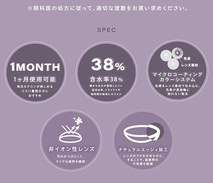 ※眼科医の処方に従って、適切な度数をお買い求めください。, Spec, 1ヵ月使用可能：毎日カラコンが楽しめる。コスパ重視の方におすすめ。, 含水率38%：瞳から水分が蒸発しにくい低含水率。ドライアイや長時間の装用におすすめ, マイクロコーティングカラーシステム：色素をレンズ素材で包み込む、色素が直接瞳に触れない製法, 非イオン性レンズ：汚れが付きにくく、クリアな視界を維持, ナチュラルエッジィ加工：レンズのフチをなめらかにすることで、装着時の不快感を軽減 | シャルトンワンマンス Charton 1month カラコン カラーコンタクト
