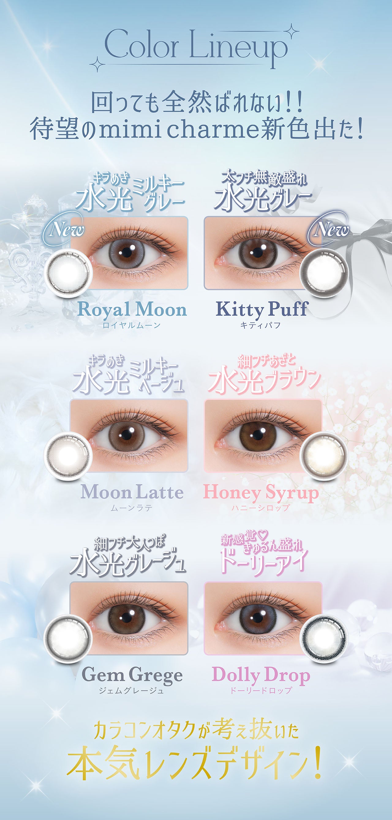 Color Lineup, 回っても全然ばれない!!, 待望のmimicharme 新色出た!, キラめき水光ミルキーグレー, New, Royal Moon, ロイヤルムーン, 太フチ無敵盛れ水光グレー, New, Kitty Puff, キティパフ, きらめき水光ミルキーベージュ, Moon Late, ムーンラテ, 細フチあざと水光ブラウン, Honey Syrup, 細フチ大人っぽ水光グレージュ, Gem Grege, ジェムグレージュ, 新感覚♡きゅるん盛れドーリーアイ, Dolly Drop, ドーリードロップ, カラコンオタクが考え抜いた本気レンズデザイン！| (ミミシャルム) (mimi charme) 1day カラコン カラーコンタクト 
