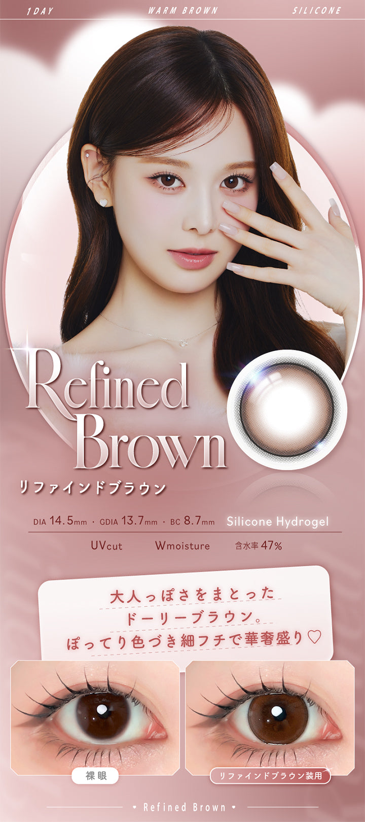 リファインドブラウン(Refined Brown),Silicone Hydrogel,1day,1箱10枚入り,DIA14.5mm,GDIA13.7mm,BC8.7mm,含水率47.0%,UV Cut,Wmoisture,大人っぽさをまとったドーリーブラウン。ぽってり色づき細フチで華奢盛り♡,装用比較 | エーアイ a-eye 1day カラコン カラーコンタクト
